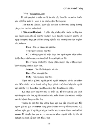GVHD: Võ Đỗ Thắng
10
Ví dụ : abc@yahoo.com
Từ trái qua phải ta thấy abc là tên của hộp thư điện tử ,yahoo là tên
của hệ thống quản lý , .com là tên của hộp thư thương mại.
- Thư điện tử (Email ) được cấu tạo như các bức thư thông thường
,được chia làm hai phần chính :
+ Phần đầu (Header) : Ở phần này sẽ chứa tên và địa chỉ hộp thư
của người nhận .Chủ đề của thư (Subject ) ,tên địa chỉ của người gửi thư và
ngày tháng thư được gửi đi.Nhìn chung nội cấu trúc của một thư điện tử gồm
các phần sau :
From : Địa chỉ của người gửi thư.
To : Người nhậ của bức thư.
CC : Những người sẽ nhận được thư ngoài người nhận chính
(nhận được một bản sao của thư chính do người gửi gửi đi).
Bcc : Tương tự như CC nhưng những người này sẽ không xem
được ai cũng sẽ nhận được thư .
Subject : Chủ đề (Nhãn) của bức thư.
Date : Thời gian gửi thư.
Body : Nội dung của bức thư.
- Ngoài ra khi gửi thư người gửi và người nhận phải có địa chỉ chính
xác .Nếu sai địa chỉ thì thư sẽ không được gửi đi và sẽ chuyền lại cho người
gửi một thư ,với thông báo rằng không tìm thấy địa chỉ người nhận.
- Khi nhận được một bức thư thì phần tiêu đề (Subject) sẽ khái quát
nội dung của bức thư ,người nhận nhấn vào phần tiêu đề của bức thư sẽ hiện
ra toàn bộ nội dung của bức thư.
-Thường thì một bức thư không được gửi trực tiếp từ người gửi đến
người gửi mà qua các server trung gian (Mail Server ) để chuyền thư .Có
thể nói ngắn gọn là người gửi sẽ gửi thư lên server quản lý của mình rồi từ
server đó chuyển thư qua server của người nhận ,người nhận lấy thư từ
server của mình về máy tính để đọc thư.
 