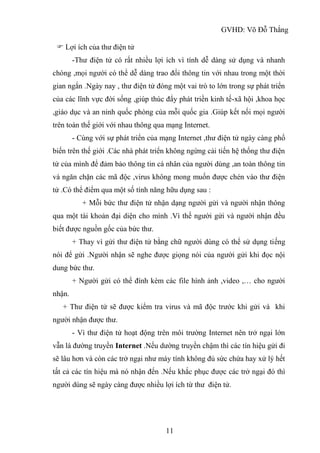 GVHD: Võ Đỗ Thắng
11
 Lợi ích của thư điện tử
-Thư điện tử có rất nhiều lợi ích vì tính dễ dàng sử dụng và nhanh
chóng ,mọi người có thể dễ dàng trao đổi thông tin với nhau trong một thời
gian ngắn .Ngày nay , thư điện tử đóng một vai trò to lớn trong sự phát triển
của các lĩnh vực đời sống ,giúp thúc đẩy phát triền kinh tế-xã hội ,khoa học
,giáo dục và an ninh quốc phòng của mỗi quốc gia .Giúp kết nối mọi người
trên toàn thế giới với nhau thông qua mạng Internet.
- Cùng với sự phát triển của mạng Internet ,thư điện tử ngày càng phổ
biến trên thế giới .Các nhà phát triển không ngừng cải tiến hệ thống thư điện
tử của mình để đảm bảo thông tin cá nhân của người dùng ,an toàn thông tin
và ngăn chặn các mã độc ,virus không mong muốn được chén vào thư điện
tử .Có thể điểm qua một số tính năng hữu dụng sau :
+ Mỗi bức thư điện tử nhận dạng người gửi và người nhận thông
qua một tài khoản đại diện cho mình .Vì thế người gửi và người nhận đều
biết được nguồn gốc của bức thư.
+ Thay vì gửi thư điện tử bằng chữ người dùng có thể sử dụng tiếng
nói để gửi .Người nhận sẽ nghe được giọng nói của người gửi khi đọc nội
dung bức thư.
+ Người gửi có thể đính kèm các file hình ảnh ,video ,… cho người
nhận.
+ Thư điện tử sẽ được kiểm tra virus và mã độc trước khi gửi và khi
người nhận được thư.
- Vì thư điện tử hoạt động trên môi trường Internet nên trở ngại lớn
vẫn là đường truyền Internet .Nếu dường truyền chậm thì các tín hiệu gửi đi
sẽ lâu hơn và còn các trở ngại như máy tính không đủ sức chứa hay xử lý hết
tất cả các tín hiệu mà nó nhận đến .Nếu khắc phục được các trở ngại đó thì
người dùng sẽ ngày càng được nhiều lợi ích từ thư điện tử.
 
