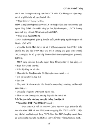 GVHD: Võ Đỗ Thắng
13
chỉ là một thành phần Relay thư cho MTA khác .Khi không xác định được
thì nó sẻ gửi lại cho MUA một cảnh báo.
 Mail Delivery Agent (MDA).
MDA là một chương trình được MTA sử dụng để đưa thư vào hộp thư của
người dùng .MDA còn có khả năng lọc thư ,định hướng thư,….MTA thường
được tích hợp với một MDA hoặc một vài MDA.
 Mail User Agent (MUA).
- MUA là chương trình quản lý thư đầu cuối ,nó cho phép người dùng đọc và
lấy thư vể từ MTA.
- MUA lấy thư từ Mail-Server để xứ lý (Thông qua giao thức POP3) hoặc
chuyền thư cho một MUA khác qua MTA (Thông qua giao thức SMTP)
.MUA cũng có thể xử lý trực tiếp thư trên Mail-Server (Thông qua giao thức
IMAP4).
- MUA cung cấp giao diện cho người dùng để tương tác với thư ,gồm có :
+ Soạn thảo ,chỉnh sửa thư.
+ Hiển thị thông tin bức thư .
+ Chèn các file đính kèm (các file hình ảnh ,video ,word ,….)
+ Gửi trả hay chuyền tiếp thư.
+ Lọc thư.
+ Thay đổi các tham số của bức thư (tên server được sử dụng ,mã hóa nội
dung thư,…)
+ Cung cấp sổ địa chỉ (Như danh bạ địa chỉ).
+ Thao tác trên thư mục địa phương hay các thư mục ở xa.
2.2 Các giao thức sử dụng trong hệ thống thư điện tử
 Giao thức POP (Post Office Protocol )
- Giao thức POP viết tắt của Post Office Protocol được phát triển đầu
tiên vào năm 1984 và năm 1988 được nâng cấp lên POP2 và POP3 .Hiện
nay hầu hết người dùng sử dụng POP3 .Giao thức POP cho phép người dùng
có tài khoản tại máy chủ mail kết nối vào và lấy mail về máy tính của mình.
 