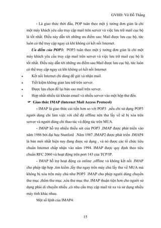 GVHD: Võ Đỗ Thắng
15
- Là giao thức thời đầu, POP tuân theo một ý tưởng đơn giản là chỉ
một máy khách yêu cầu truy cập mail trên server và việc lưu trữ mail cục bộ
là tốt nhất. Điều này dẫn tới những ưu điểm sau: Mail được lưu cục bộ, tức
luôn có thể truy cập ngay cả khi không có kết nối Internet.
Ưu điếm của POP3: POP3 tuân theo một ý tưởng đơn giản là chỉ một
máy khách yêu cầu truy cập mail trên server và việc lưu trữ mail cục bộ là
tốt nhất. Điều này dẫn tới những ưu điểm sau:Mail được lưu cục bộ, tức luôn
có thể truy cập ngay cả khi không có kết nối Internet
 Kết nối Internet chỉ dùng để gửi và nhận mail.
 Tiết kiệm không gian lưu trữ trên server.
 Được lựa chọn để lại bản sao mail trên server.
 Hợp nhất nhiều tài khoản email và nhiều server vào một hộp thư đến.
 Giao thức IMAP (Internet Mail Access Protocol)
- IMAP là giao thức cải tiến hơn so với POP3 ,nếu chỉ sử dụng POP3
người dùng chỉ làm việc với chế độ offline nên thư lấy về sẽ bị xóa trên
server và người dùng chỉ thao tác và động tác trên MUA.
- IMAP hỗ trợ nhiều thiếu sót của POP3 ,IMAP được phát triển vào
năm 1986 bởi đại học Stanford .Năm 1987 ,IMAP2 được phát triển .IMAP4
là bản mới nhất hiện nay đang được sử dụng , và nó được các tổ chức tiêu
chuẩn Internet chấp nhận vào năm 1994. IMAP được quy định theo tiêu
chuẩn RFC 2060 và hoạt động trên port 143 của TCP/IP.
- IMAP hỗ trợ hoạt động cả online ,offline và không kết nối .IMAP
cho phép tập hợp ,tìm kiếm ,lấy thư ngay trên máy chủ lấy thư về MUA mà
không bị xóa trên máy chủ như POP3 .IMAP cho phép người dùng chuyển
thư mục ,thêm thư mục ,xóa thư mục thư .IMAP thuận tiện hơn cho người sử
dụng phải di chuyển nhiều ,có nhu cầu truy cập mail từ xa và sử dụng nhiều
máy tính khác nhau.
Một số lệnh của IMAP4:
 