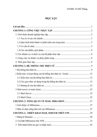 GVHD: Võ Đỗ Thắng
MỤC LỤC
Lời mở đầu.................................................................................................................... 1
CHƯƠNG 1: CÔNG VIỆC THỰC TẬP ................................................................... 2
1. Giới thiệu doanh nghiệp thực tập........................................................................... 2
1.1 Trụ sở và các chi nhánh:.................................................................................... 3
1.2 Quá trình hình thành và phát triển của trung tâm: ............................................ 3
1.3 Cơ cấu tổ chức:.................................................................................................. 5
1.4 Các sản phẩm, giải pháp:................................................................................... 6
2. Các nhiệm vụ và dịch vụ của bộ phận thực tập...................................................... 8
3. Công việc và nhiệm vụ được phân công ................................................................ 8
4. Thời gian thực tập................................................................................................... 8
CHƯƠNG 2. HỆ THỐNG THƯ ĐIỆN TỬ............................................................... 9
1 Hệ thống thư điện tử................................................................................................ 9
2 Kiến trúc và hoạt động của hệ thống thư điện tử - Email ..................................... 12
2.1 Kiến trúc của hệ thống thư điện tử.................................................................. 12
2.2 Các giao thức sử dụng trong hệ thống thư điện tử.......................................... 13
2.3 Đường đi của thư điện tử................................................................................. 23
3 Mail server và mail client...................................................................................... 25
3.1 Mail Server...................................................................................................... 25
3.2 Mail Client....................................................................................................... 25
CHƯƠNG 3: TỔNG QUAN VỀ MAIL MDEAMON ............................................ 27
1 Giới thiệu về MDeamon........................................................................................ 27
2 Một số chức năng hữu ích của MDeamon ............................................................ 27
CHƯƠNG 4. TRIỂN KHAI MAIL SERVER TRÊN VPS ................................... 29
1 Đăng kí Domain: ................................................................................................... 29
2. Cài Đặt MDeamon trên VPS................................................................................ 33
3 Tiến hành kiểm tra gửi và nhận mail.................................................................... 42
 