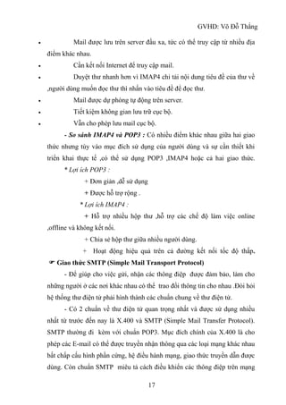GVHD: Võ Đỗ Thắng
17
 Mail được lưu trên server đầu xa, tức có thể truy cập từ nhiều địa
điểm khác nhau.
 Cần kết nối Internet để truy cập mail.
 Duyệt thư nhanh hơn vì IMAP4 chỉ tải nội dung tiêu đề của thư về
,người dùng muốn đọc thư thì nhấn vào tiêu đề để đọc thư.
 Mail được dự phòng tự động trên server.
 Tiết kiệm không gian lưu trữ cục bộ.
 Vẫn cho phép lưu mail cục bộ.
- So sánh IMAP4 và POP3 : Có nhiều điểm khác nhau giữa hai giao
thức nhưng tùy vào mục đích sử dụng của người dùng và sự cần thiết khi
triển khai thực tế ,có thể sử dụng POP3 ,IMAP4 hoặc cả hai giao thức.
* Lợi ích POP3 :
+ Đơn giản ,dễ sử dụng
+ Được hỗ trợ rộng .
* Lợi ích IMAP4 :
+ Hỗ trợ nhiều hộp thư ,hỗ trợ các chế độ làm việc online
,offline và không kết nối.
+ Chia sẻ hộp thư giữa nhiều người dùng.
+ Hoạt động hiệu quả trên cả đường kết nối tốc độ thấp.
 Giao thức SMTP (Simple Mail Transport Protocol)
- Để giúp cho việc gửi, nhận các thông điệp được đảm bảo, làm cho
những người ở các nơi khác nhau có thể trao đổi thông tin cho nhau .Đòi hỏi
hệ thống thư điện tử phải hình thành các chuẩn chung về thư điện tử.
- Có 2 chuẩn về thư điện tử quan trọng nhất và được sử dụng nhiều
nhất từ trước đến nay là X.400 và SMTP (Simple Mail Transfer Protocol).
SMTP thường đi kèm với chuẩn POP3. Mục đích chính của X.400 là cho
phép các E-mail có thể được truyền nhận thông qua các loại mạng khác nhau
bất chấp cấu hình phần cứng, hệ điều hành mạng, giao thức truyền dẫn được
dùng. Còn chuẩn SMTP miêu tả cách điều khiển các thông điệp trên mạng
 