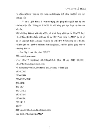 GVHD: Võ Đỗ Thắng
21
Nó không chỉ mở rộng mà còn cung cấp thêm các tính năng cần thiết cho các
lệnh có sẵn.
- Ví dụ : Lệnh SIZE là lệnh mở rộng cho phép nhận giới hạn độ lớn
của bức điện đến. Không có ESMTP thì sẽ không giới hạn được độ lớn của
bức thư.
Khi hệ thống kết nối với một MTA, nó sẽ sử dụng khởi tạo thì ESMTP thay
HELO bằng EHLO. Nếu MTA có hỗ trợ SMTP mở rộng (ESMTP) thì nó sẽ
trả lời với một danh sách các lệnh mà nó sẽ hỗ trợ. Nếu không nó sẽ trả lời
với mã lệnh sai (500 Command not recognized) và host gửi sẽ quay trở về
sử dụng SMTP.
- Sau đây là một tiến trình ESMTP:
220 esmtpdomain.com
erver ESMTP Sendmail 8.8.8+Sun/8.8.8; Thu, 22 Jul 2013 09:43:01
EHLO host.sendingdomain.com
50-mail.esmtpdomain.com Hello host, pleased to meet you
250-EXPN
250-VERB
250-8BITMIME
250-SIZE
250-DSN
250-ONEX
250-ETRN
250-XUSR
250 HELP
QUIT
221 Goodbye host.sendingdomain.com
Các lệnh cơ bản của ESMTP
 