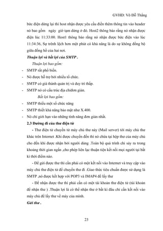 GVHD: Võ Đỗ Thắng
23
bức điện dừng lại thì host nhận được yêu cầu điền thêm thông tin vào header
nó bao gồm ngày giờ tạm dừng ở đó. Host2 thông báo rằng nó nhận được
điện lúc 11:33:00. Host1 thông báo rằng nó nhận được bức điện vào lúc
11:34:36, Sự trênh lệch hơn một phút có khả năng là do sự không đồng bộ
giữa đồng hồ của hai nơi.
Thuận lợi và bất lợi của SMTP .
Thuận lợi bao gồm:
- SMTP rất phổ biến.
- Nó được hỗ trợ bởi nhiều tổ chức.
- SMTP có giá thành quản trị và duy trì thấp.
- SMTP nó có cấu trúc địa chỉđơn giản.
Bất lợi bao gồm:
- SMTP thiếu một số chức năng
- SMTP thiết khả năng bảo mật như X.400.
- Nó chỉ giới hạn vào những tính năng đơn giản nhất.
2.3 Đường đi của thư điện tử
- Thư điện tử chuyền tử máy chủ thư này (Mail server) tới máy chủ thư
khác trên Internet .Khi được chuyển đến thì nó chứa tại hộp thư của máy chủ
cho đến khi được nhận bởi người dùng .Toàn bộ quá trình chỉ sảy ra trong
khoảng thời gian ngắn ,cho phép liên lạc thuận tiện kết nối mọi người tại bất
kì thời điểm nào.
- Để gửi được thư thì cần phải có một kết nối vào Internet và truy cập vào
máy chủ thư điện tử để chuyển thư đi .Giao thức tiêu chuẩn được sử dụng là
SMTP ,nó được kết hợp với POP3 và IMAP4 để lấy thư
- Để nhận được thư thì phải cần có một tài khoản thư điện tử (tài khoản
để nhận thư ) .Thuận lợi là có thể nhận thư ở bất kì đâu chỉ cần kết nối vào
máy chủ để lấy thư về máy của mình.
Gửi thư .
 