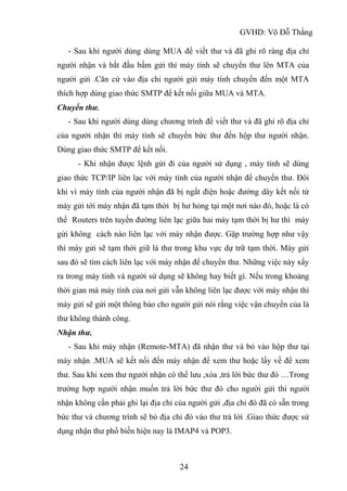 GVHD: Võ Đỗ Thắng
24
- Sau khi người dùng dùng MUA để viết thư và đã ghi rõ ràng địa chỉ
người nhận và bắt đầu bấm gửi thì máy tính sẽ chuyển thư lên MTA của
người gửi .Căn cứ vào địa chỉ người gửi máy tính chuyển đến một MTA
thích hợp dùng giao thức SMTP để kết nối giữa MUA và MTA.
Chuyển thư.
- Sau khi người dùng dùng chương trình để viết thư và đã ghi rõ địa chỉ
của người nhận thì máy tính sẽ chuyển bức thư đến hộp thư người nhận.
Dùng giao thức SMTP để kết nối.
- Khi nhận được lệnh gửi đi của người sử dụng , máy tính sẽ dùng
giao thức TCP/IP liên lạc với máy tính của người nhận để chuyển thư. Đôi
khi vì máy tính của người nhận đã bị ngắt điện hoặc đường dây kết nối từ
máy gửi tới máy nhận đã tạm thời bị hư hỏng tại một nơi nào đó, hoặc là có
thể Routers trên tuyến đường liên lạc giữa hai máy tạm thời bị hư thì máy
gửi không cách nào liên lạc với máy nhận được. Gặp trường hợp như vậy
thì máy gửi sẽ tạm thời giữ lá thư trong khu vực dự trữ tạm thời. Máy gửi
sau đó sẽ tìm cách liên lạc với máy nhận để chuyển thư. Những việc này xẩy
ra trong máy tính và người sử dụng sẽ không hay biết gì. Nếu trong khoảng
thời gian mà máy tính của nơi gửi vẫn không liên lạc được với máy nhận thì
máy gửi sẽ gửi một thông báo cho người gửi nói rằng việc vận chuyển của lá
thư không thành công.
Nhận thư.
- Sau khi máy nhận (Remote-MTA) đã nhận thư và bỏ vào hộp thư tại
máy nhận .MUA sẽ kết nối đến máy nhận để xem thư hoặc lấy về để xem
thư. Sau khi xem thư người nhận có thể lưu ,xóa ,trả lời bức thư đó …Trong
trường hợp người nhận muốn trả lời bức thư đó cho người gửi thì người
nhận không cần phải ghi lại địa chỉ của người gửi ,địa chỉ đó đã có sẵn trong
bức thư và chương trình sẽ bỏ địa chỉ đó vào thư trả lời .Giao thức được sử
dụng nhận thư phổ biến hiện nay là IMAP4 và POP3.
 