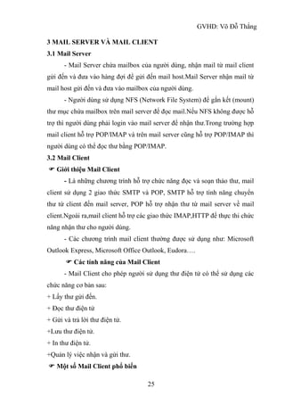GVHD: Võ Đỗ Thắng
25
3 MAIL SERVER VÀ MAIL CLIENT
3.1 Mail Server
- Mail Server chứa mailbox của người dùng, nhận mail từ mail client
gửi đến và đưa vào hàng đợi để gửi đến mail host.Mail Server nhận mail từ
mail host gửi đến và đưa vào mailbox của người dùng.
- Người dùng sử dụng NFS (Network File System) để gắn kết (mount)
thư mục chứa mailbox trên mail server để đọc mail.Nếu NFS không được hỗ
trợ thì người dùng phải login vào mail server để nhận thư.Trong trường hợp
mail client hỗ trợ POP/IMAP và trên mail server cũng hỗ trợ POP/IMAP thì
người dùng có thể đọc thư bằng POP/IMAP.
3.2 Mail Client
 Giới thiệu Mail Client
- Là những chương trình hỗ trợ chức năng đọc và soạn thảo thư, mail
client sử dụng 2 giao thức SMTP và POP, SMTP hỗ trợ tính năng chuyển
thư từ client đến mail server, POP hỗ trợ nhận thư từ mail server về mail
client.Ngoài ra,mail client hỗ trợ các giao thức IMAP,HTTP để thực thi chức
năng nhận thư cho người dùng.
- Các chương trình mail client thường được sử dụng như: Microsoft
Outlook Express, Microsoft Office Outlook, Eudora….
 Các tính năng của Mail Client
- Mail Client cho phép người sử dụng thư điện tử có thể sử dụng các
chức năng cơ bản sau:
+ Lấy thư gửi đến.
+ Đọc thư điện tử
+ Gửi và trả lời thư điện tử.
+Lưu thư điện tử.
+ In thư điện tử.
+Quản lý việc nhận và gửi thư.
 Một số Mail Client phổ biến
 