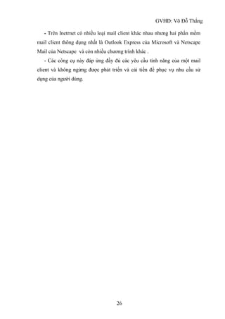 GVHD: Võ Đỗ Thắng
26
- Trên Inetrnet có nhiều loại mail client khác nhau nhưng hai phẩn mềm
mail client thông dụng nhất là Outlook Express của Microsoft và Netscape
Mail của Netscape và còn nhiều chương trình khác .
- Các công cụ này đáp ứng đầy đủ các yêu cầu tính năng của một mail
client và không ngừng được phát triển và cải tiến để phục vụ nhu cầu sử
dụng của người dùng.
 