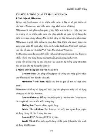 GVHD: Võ Đỗ Thắng
27
CHƯƠNG 3: TỔNG QUAN VỀ MAIL MDEAMON
1 Giới thiệu về MDeamon
Để tạo một Mail server có rất nhiều phần mềm, ở đây tôi sẽ giới thiệu với
các bạn về Mdaemon, một phần mềm chạy Mail server nổi tiếng.
MDeamon là một phần mềm quản lý thư điện tử trên Server. Hiện nay trên
thị trường có rất nhiều phần mềm cho phép cài đặt và quản trị hệ thống thư
điện tử và nói chung chúng đều có tính năng cơ bản là tương tự như nhau.
MDaemon là một phần mềm có giao diện thân thiện với người dùng (sử
dụng giao diện đồ họa), chạy trên các hệ điều hành của Microsoft mà hiện
nay hầu hết các máy tính tại Việt Nam đều sử dụng Windows.
Có khả năng quản lý nhiều tên miền và hàng trăm người dùng ( phụ thuộc và
nhiều yếu tố như dung lượng đường truyền, phần cứng của Server).
Cung cấp nhiều công cụ hữu ích cho việc quản trị hệ thống cũng như đảm
bảo an toàn cho hệ thống thư điện tử.
2 Một số chức năng hữu ích của MDeamon
Contant filter: Cho phép chống Spam và không cho phép gửi và nhận
thư đến hoặc từ một địa chỉ xác định.
MDaemon Virus Scan: Quét các thư đi qua để tìm và diệt virus
email.
MDaemon có hỗ trợ sử dụng thủ tục Ldap cho phép các máy chủ sử dụng
chung cơ sở dữ liệu Account.
Domain Gateway: Hỗ trợ cho phép quản lý thư như một Gateway sau
đó chuyển về cho các tên miền tương ứng.
Mailing list: Tạo các nhóm người dung.
Public / Shared folder: Tạo thư mục cho phép mọi người được quyền
sử dụng chung dữ liệu ở trong thư mục.
Domain POP: Sử dụng POP để lấy thư.
World Client: Cho phép người dùng có thể quản lý hộp thư của mình
sử dụng WebBrower.
 