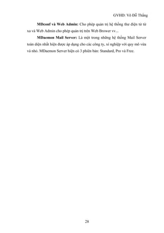 GVHD: Võ Đỗ Thắng
28
MDconf và Web Admin: Cho phép quản trị hệ thống thư điện tử từ
xa và Web Admin cho phép quản trị trên Web Brower vv...
MDaemon Mail Server: Là một trong những hệ thống Mail Server
toàn diện nhất hiện được áp dụng cho các công ty, xí nghiệp với quy mô vừa
và nhỏ. MDaemon Server hiện có 3 phiên bản: Standard, Pro và Free.
 
