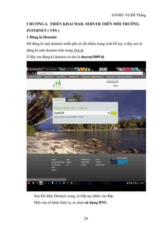 GVHD: Võ Đỗ Thắng
29
CHƯƠNG 4. TRIỂN KHAI MAIL SERVER TRÊN MÔI TRƯỜNG
INTERNET ( VPS )
1 Đăng kí Domain:
Để đăng kí một domain miễn phí có rất nhiều trang web hỗ trợ, ở đây em sẽ
đăng kí một domain trên trang Dot.tk.
Ở đây em đăng kí domain có tên là duytan3009.tk
Sau khi điền Domain xong, ta tiếp tục nhấn vào Go.
Một cửa sổ khác hiện ra, ta chọn sử dụng DNS.
 