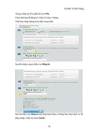 GVHD: Võ Đỗ Thắng
30
Trong ô Địa chỉ IP ta điền IP của VPS.
Chọn thời hạn để đăng kí: ở đây tôi chọn 3 tháng.
Tiếp theo nhập những kí tự thấy trong hình.
Sau khi nhập xong ta bấm vào Đăng kí.
Sau khi bấm vào đăng kí một hộp thoại hiện ra thông báo chọn dịch vụ để
đăng nhập, ở đây tôi chọn Gmail.
 