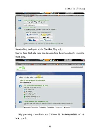 GVHD: Võ Đỗ Thắng
31
Sau đó chúng ta nhập tài khoản Gmail để đăng nhập.
Sau khi hoàn hành các bước trên ta nhận được thông báo đăng kí tên miền
thành công.
Bây giờ chúng ta tiến hành Add 2 Record là “mail.duytan3009.tk” và
MX record.
 