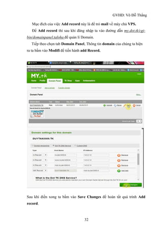 GVHD: Võ Đỗ Thắng
32
Mục đích của việc Add record này là để trỏ mail về máy chủ VPS.
Để Add record thì sau khi đăng nhập ta vào đường dẫn my.dot.tk/cgi-
bin/domainpanel.taloha để quản lí Domain.
Tiếp theo chọn tab Domain Panel, Thông tin domain của chúng ta hiện
ra ta bấm vào Modifi để tiến hành add Record.
Sau khi điền xong ta bấm vào Save Changes để hoàn tất quá trình Add
record.
 