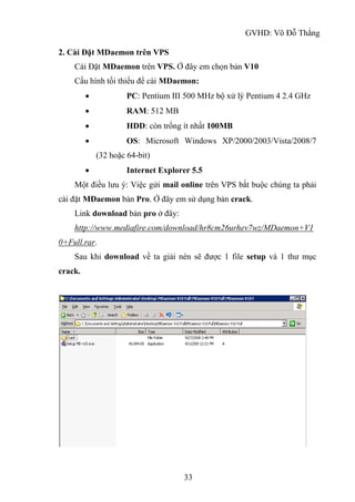 GVHD: Võ Đỗ Thắng
33
2. Cài Đặt MDaemon trên VPS
Cài Đặt MDaemon trên VPS. Ở đây em chọn bản V10
Cấu hình tối thiểu để cài MDaemon:
 PC: Pentium III 500 MHz bộ xử lý Pentium 4 2.4 GHz
 RAM: 512 MB
 HDD: còn trống ít nhất 100MB
 OS: Microsoft Windows XP/2000/2003/Vista/2008/7
(32 hoặc 64-bit)
 Internet Explorer 5.5
Một điều lưu ý: Việc gửi mail online trên VPS bắt buộc chúng ta phải
cài đặt MDaemon bản Pro. Ở đây em sử dụng bản crack.
Link download bản pro ở đây:
http://www.mediafire.com/download/hr8cm26urhev7wz/MDaemon+V1
0+Full.rar.
Sau khi download về ta giải nén sẽ được 1 file setup và 1 thư mục
crack.
 