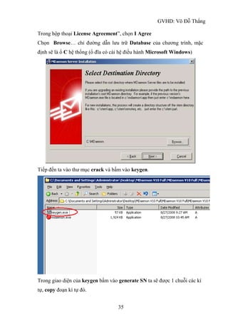 GVHD: Võ Đỗ Thắng
35
Trong hộp thoại License Agreement”, chọn I Agree
Chọn Browse… chỉ đường dẫn lưu trữ Database của chương trình, mặc
định sẽ là ổ C hệ thống (ổ đĩa có cài hệ điều hành Microsoft Windows)
Tiếp đến ta vào thư mục crack và bấm vào keygen.
Trong giao diện của keygen bấm vào generate SN ta sẽ được 1 chuỗi các kí
tự, copy đoạn kí tự đó.
 