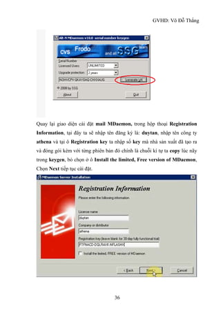 GVHD: Võ Đỗ Thắng
36
Quay lại giao diện cài đặt mail MDaemon, trong hộp thoại Registration
Information, tại đây ta sẽ nhập tên đăng ký là: duytan, nhập tên công ty
athena và tại ô Registration key ta nhập số key mà nhà sản xuất đã tạo ra
và đóng gói kèm với từng phiên bản đó chính là chuỗi kí tự ta copy lúc nãy
trong keygen, bỏ chọn ở ô Install the limited, Free version of MDaemon,
Chọn Next tiếp tục cài đặt.
 