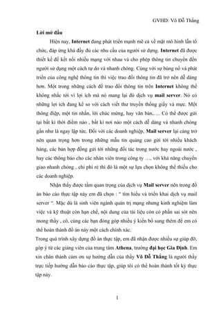 GVHD: Võ Đỗ Thắng
1
Lời mở đầu
Hiện nay, Internet đang phát triển mạnh mẽ cả về mặt mô hình lẫn tổ
chức, đáp ứng khá đầy đủ các nhu cầu của người sử dựng. Internet đã được
thiết kế để kết nối nhiều mạng với nhau và cho phép thông tin chuyển đến
người sử dụng một cách tự do và nhanh chóng. Cùng với sự bùng nổ và phát
triển của công nghệ thông tin thì việc trao đổi thông tin đã trở nên dễ dàng
hơn. Một trong những cách để trao đổi thông tin trên Internet không thể
không nhắc tới vì lợi ích mà nó mang lại đó dịch vụ mail server. Nó có
những lợi ích đang kể so với cách viết thư truyền thống giấy và mực. Một
thông điệp, một tin nhắn, lới chúc mừng, hay văn bản,…. Có thể được gửi
tại bất kì thời điểm nào , bất kì nơi nào một cách dễ dàng và nhanh chóng
gần như là ngay lập tức. Đối với các doanh nghiệp, Mail server lại càng trở
nên quan trọng hơn trong những mẫu tin quảng cao gửi tới nhiều khách
hàng, các bản hợp đồng gửi tới những đối tác trong nước hay ngoài nước ,
hay các thông báo cho các nhân viên trong công ty …, với khả năng chuyển
giao nhanh chóng , chi phí rẻ thì đó là một sự lựa chọn không thể thiếu cho
các doanh nghiệp.
Nhận thấy được tầm quan trọng của dịch vụ Mail server nên trong đồ
án báo cáo thực tập này em đã chọn : “ tìm hiểu và triển khai dịch vụ mail
server “. Mặc dù là sinh viên ngành quản trị mạng nhưng kinh nghiệm làm
việc và kỹ thuật còn hạn chế, nội dung của tài liệu còn có phần sai sót nên
mong thầy , cô, cùng các bạn đóng góp nhiều ý kiến bổ sung thêm để em có
thể hoàn thành đồ án này một cách chính xác.
Trong quá trình xây dựng đồ án thực tập, em đã nhận được nhiều sự giúp đỡ,
góp ý từ các giảng viên của trung tâm Athena, trường đại học Gia Định. Em
xin chân thành cảm ơn sự hướng dẫn của thầy Võ Đỗ Thắng là người thầy
trực tiếp hướng dẫn báo cáo thực tập, giúp tôi có thể hoàn thành tốt kỳ thực
tập này.
 