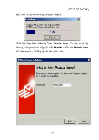 GVHD: Võ Đỗ Thắng
37
Quá trình cài đặt diễn ra trong thời gian vài phút.
Xuất hiện hộp thoại What Is Your Domain Name: Tại hộp thoại này
chương trình yêu cầu ta nhập tên miền Domain ta điền vào Domain name
tên Domain mà ta đã đăng ký trên dot.tk lúc trước.
 