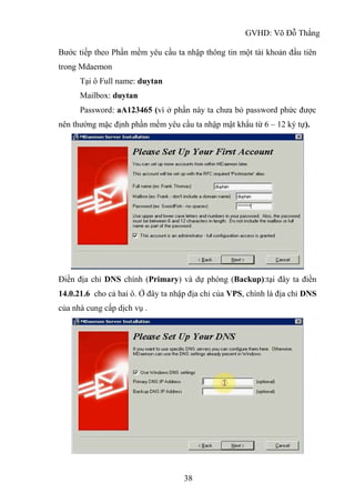GVHD: Võ Đỗ Thắng
38
Bước tiếp theo Phần mềm yêu cầu ta nhập thông tin một tài khoản đầu tiên
trong Mdaemon
Tại ô Full name: duytan
Mailbox: duytan
Password: aA123465 (vì ở phần này ta chưa bỏ password phức được
nên thường mặc định phần mềm yêu cầu ta nhập mật khẩu từ 6 – 12 ký tự).
Điền địa chỉ DNS chính (Primary) và dự phòng (Backup):tại đây ta điền
14.0.21.6 cho cả hai ô. Ở đây ta nhập địa chỉ của VPS, chính là địa chỉ DNS
của nhà cung cấp dịch vụ .
 