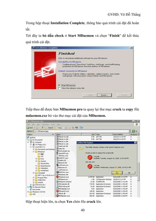 GVHD: Võ Đỗ Thắng
40
Trong hộp thoại Installation Complete, thông báo quá trình cài đặt đã hoàn
tất.
Tới đây ta bỏ dấu check ở Start MDaemon và chọn “Finish” để kết thúc
quá trình cài đặt.
Tiếp theo để được bản MDaemon pro ta quay lại thư mục crack ta copy file
mdaemon.exe bỏ vào thư mục cài đặt của MDaemon.
Hộp thoại hiện lên, ta chọn Yes chèn file crack lên.
 