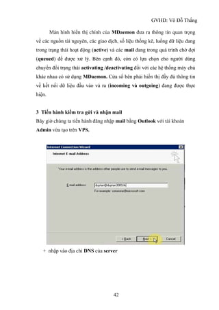 GVHD: Võ Đỗ Thắng
42
Màn hình hiển thị chính của MDaemon đưa ra thông tin quan trọng
về các nguồn tài nguyên, các giao dịch, số liệu thống kê, luồng dữ liệu đang
trong trạng thái hoạt động (active) và các mail đang trong quá trình chờ đợi
(queued) để được xử lý. Bên cạnh đó, còn có lựa chọn cho người dùng
chuyển đổi trạng thái activating /deactivating đối với các hệ thống máy chủ
khác nhau có sử dụng MDaemon. Cửa sổ bên phải hiển thị đầy đủ thông tin
về kết nối dữ liệu đầu vào và ra (incoming và outgoing) đang được thực
hiện.
3 Tiến hành kiểm tra gửi và nhận mail
Bây giờ chúng ta tiến hành đăng nhập mail bằng Outlook với tài khoản
Admin vừa tạo trên VPS.
+ nhập vào địa chỉ DNS của server
 