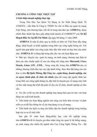 GVHD: Võ Đỗ Thắng
2
CHƯƠNG 1: CÔNG VIỆC THỰC TẬP
1.Giới thiệu doanh nghiệp thực tập
Trung Tâm Đào Tạo Quản Trị Mạng và An Ninh Mạng Quốc Tế
ATHENA , tiền thân là Công ty TNHH Tư vấn và Đào tạo quản trị mạng
Việt Năng, (tên thương hiệu viết tắt là trung tâm đào tạo ATHENA), được
chính thức thành lập theo giấy phép kinh doanh số 4104006757 của Sở Kế
Hoạch Đầu Tư Tp Hồ Chí Minh cấp ngày 04 tháng 11 năm 2008.
ATHENA là một tổ chức quy tụ nhiều trí thức trẻ Việt Nam đầy năng
động, nhiệt huyết và kinh nghiệm trong lĩnh vực công nghệ thông tin. Với
quyết tâm góp phần vào công cuộc thúc đẩy tiến trình tin học hóa của nước
nhà. ATHENA đã và đang tập trung chủ yếu vào các họat động sau:
 Đào tạo chuyên sâu quản trị mạng, an ninh mạng, thương mại điện tử
theo các tiêu chuẩn quốc tế của các hãng nổi tiếng như Microsoft, Cisco,
Oracle, Linux LPI , CEH,... Song song đó, trung tâm ATHENA còn có
những chương trình đào tạo cao cấp dành riêng theo đơn đặt hàng của các
đơn vị như Bộ Quốc Phòng, Bộ Công An , ngân hàng, doanh nghiệp, các
cơ quan chính phủ, tổ chức tài chính..Qua đó cung cấp nguồn nhân lực
trong lĩnh vực công nghệ thông tin, đặc biệt là chuyên gia về mạng máy tính
và bảo mật mạng đạt trình độ quốc tế cho các tổ chức, doanh nghiệp có nhu
cầu.
 Tư vấn và hổ trợ cho doanh nghiệp ứng dụng hiệu quả tin học vào hoạt
động sản xuất kinh doanh.
 Tiến hành các hoạt động nghiên cứu nâng cao kiến thức tin học và phát
triển cơ sở dữ liệu thông tin về các ứng dụng và sự cố mạng.
 Tiến hành các dịch vụ ứng cứu khẩn cấp cho doanh nghiệp trong trường
hợp xảy ra sự cố máy tính.
Sau gần 10 năm hoạt động,nhiều học viên tốt nghiệp trung
tâm ATHENA đã là chuyên gia đảm nhận công tác quản lý hệ thống mạng,
an ninh mạng cho nhiều bộ ngành như Cục Công Nghệ Thông Tin - Bộ
 