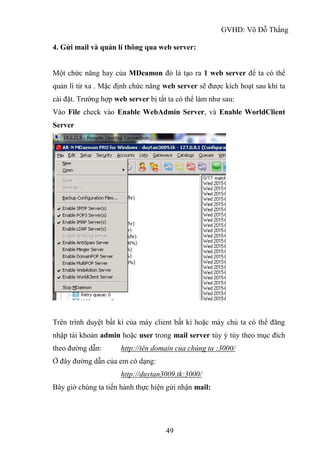 GVHD: Võ Đỗ Thắng
49
4. Gửi mail và quản lí thông qua web server:
Một chức năng hay của MDeamon đó là tạo ra 1 web server để ta có thể
quản lí từ xa . Mặc định chức năng web server sẽ được kích hoạt sau khi ta
cài đặt. Trường hợp web server bị tắt ta có thể làm như sau:
Vào File check vào Enable WebAdmin Server, và Enable WorldClient
Server
Trên trình duyệt bất kì của máy client bất kì hoặc máy chủ ta có thể đăng
nhập tài khoản admin hoặc user trong mail server tùy ý tùy theo mục đích
theo đường dẫn: http://tên domain của chúng ta :3000/
Ở đây đường dẫn của em có dạng:
http://duytan3009.tk:3000/
Bây giờ chúng ta tiến hành thực hiện gửi nhận mail:
 