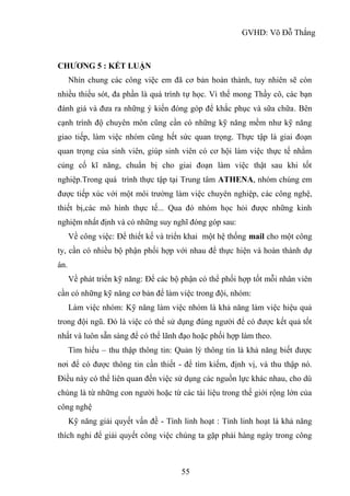 GVHD: Võ Đỗ Thắng
55
CHƯƠNG 5 : KẾT LUẬN
Nhìn chung các công việc em đã cơ bản hoàn thành, tuy nhiên sẽ còn
nhiều thiếu sót, đa phần là quá trình tự học. Vì thế mong Thầy cô, các bạn
đánh giá và đưa ra những ý kiến đóng góp để khắc phục và sữa chữa. Bên
cạnh trình độ chuyên môn cũng cần có những kỹ năng mềm như kỹ năng
giao tiếp, làm việc nhóm cũng hết sức quan trọng. Thực tập là giai đoạn
quan trọng của sinh viên, giúp sinh viên có cơ hội làm việc thực tế nhằm
củng cố kĩ năng, chuẩn bị cho giai đoạn làm việc thật sau khi tốt
nghiệp.Trong quá trình thực tập tại Trung tâm ATHENA, nhóm chúng em
được tiếp xúc với một môi trường làm việc chuyên nghiệp, các công nghệ,
thiết bị,các mô hình thực tế... Qua đó nhóm học hỏi được những kinh
nghiệm nhất định và có những suy nghĩ đóng góp sau:
Về công việc: Để thiết kế và triển khai một hệ thống mail cho một công
ty, cần có nhiều bộ phận phối hợp với nhau để thực hiện và hoàn thành dự
án.
Về phát triển kỹ năng: Để các bộ phận có thể phối hợp tốt mỗi nhân viên
cần có những kỹ năng cơ bản để làm việc trong đội, nhóm:
Làm việc nhóm: Kỹ năng làm việc nhóm là khả năng làm việc hiệu quả
trong đội ngũ. Đó là việc có thể sử dụng đúng người để có được kết quả tốt
nhất và luôn sẵn sàng để có thể lãnh đạo hoặc phối hợp làm theo.
Tìm hiểu – thu thập thông tin: Quản lý thông tin là khả năng biết được
nơi để có được thông tin cần thiết - để tìm kiếm, định vị, và thu thập nó.
Điều này có thể liên quan đến việc sử dụng các nguồn lực khác nhau, cho dù
chúng là từ những con người hoặc từ các tài liệu trong thế giới rộng lớn của
công nghệ
Kỹ năng giải quyết vấn đề - Tính linh hoạt : Tính linh hoạt là khả năng
thích nghi để giải quyết công việc chúng ta gặp phải hàng ngày trong công
 