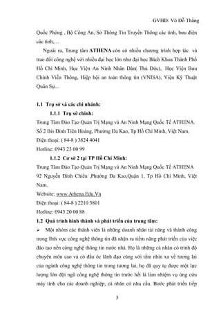 GVHD: Võ Đỗ Thắng
3
Quốc Phòng , Bộ Công An, Sở Thông Tin Truyền Thông các tỉnh, bưu điện
các tỉnh,…
Ngoài ra, Trung tâm ATHENA còn có nhiều chương trình hợp tác và
trao đổi công nghệ với nhiều đại học lớn như đại học Bách Khoa Thành Phố
Hồ Chí Minh, Học Viện An Ninh Nhân Dân( Thủ Đức), Học Viện Bưu
Chính Viễn Thông, Hiệp hội an toàn thông tin (VNISA), Viện Kỹ Thuật
Quân Sự...
1.1 Trụ sở và các chi nhánh:
1.1.1 Trụ sở chính:
Trung Tâm Đào Tạo Quản Trị Mạng và An Ninh Mạng Quốc Tế ATHENA.
Số 2 Bis Đinh Tiên Hoàng, Phường Đa Kao, Tp Hồ Chí Minh, Việt Nam.
Điện thoại: ( 84-8 ) 3824 4041
Hotline: 0943 23 00 99
1.1.2 Cơ sở 2 tại TP Hồ Chí Minh:
Trung Tâm Đào Tạo Quản Trị Mạng và An Ninh Mạng Quốc Tế ATHENA
92 Nguyễn Đình Chiểu ,Phường Đa Kao,Quận 1, Tp Hồ Chí Minh, Việt
Nam.
Website: www.Athena.Edu.Vn
Điện thoại: ( 84-8 ) 2210 3801
Hotline: 0943 20 00 88
1.2 Quá trình hình thành và phát triển của trung tâm:
 Một nhóm các thành viên là những doanh nhân tài năng và thành công
trong lĩnh vực công nghệ thông tin đã nhận ra tiềm năng phát triển của việc
đào tạo nền công nghệ thông tin nước nhà. Họ là những cá nhân có trình độ
chuyên môn cao và có đầu óc lãnh đạo cùng với tầm nhìn xa về tương lai
của ngành công nghệ thông tin trong tương lai, họ đã quy tụ được một lực
lượng lớn đội ngũ công nghệ thông tin trước hết là làm nhiệm vụ ứng cứu
máy tính cho các doanh nghiệp, cá nhân có nhu cầu. Bước phát triển tiếp
 