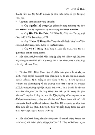GVHD: Võ Đỗ Thắng
4
theo là vươn tầm đào đạo đội ngũ cán bộ công nghệ thông tin cho đất nước
và xã hội.
 Các thành viên sáng lập trung tâm gồm:
o Ông Nguyễn Thế Đông: Cựu giám đốc trung tâm ứng cứu máy
tính Athena, hiện tại là giám đốc dự án của công ty Siemen Telecom.
o Ông Hứa Văn Thế Phúc: Phó Giám đốc Phát triển Thương mại
Công ty EIS, Phó Tổng công ty FPT.
o Ông Nghiêm Sỹ Thắng: Phó Tổng giám đốc Ngân hàng Liên Việt,
chịu trách nhiệm công nghệ thông tin của Ngân hàng.
o Ông Võ Đỗ Thắng: Hiện đang là giám đốc Trung tâm đào tạo
quản trị và an ninh mạng Athena.
 Đến năm 2003, bốn thành viên sáng lập cùng với với đội ngũ ứng cứu
máy tính gần 100 thành viên hoạt động như là một nhóm, một tổ chức ứng
cứu máy tính miền Nam.
 Từ năm 2004- 2006: Trung tâm có nhiều bước phát triển và chuyển
mình. Trung tâm trở thành một trong những địa chỉ tin cậy của nhiều doanh
nghiệp nhằm cài đặt hệ thống an ninh mạng và đào tạo cho đội ngũ nhân
viên của các doanh nghiệp về các chương trình quản lý dự án MS Project
2003, kỹ năng thương mại điện tử, bảo mật web… và là địa chỉ tin cậy của
nhiều học sinh_sinh viên đến đăng kí học. Đòi hỏi cấp thiết trong thời gian
này của Trung tâm là nâng cao hơn nữa đội ngũ giảng viên cũng như cơ sở
để đáp ứng nhu cầu ngày càng cao về công nghệ thông tin của đất nước nói
chung, các doanh nghiệp, cá nhân nói riêng.Năm 2004, công ty mở rộng hoạt
động cung cấp giải pháp, dịch vụ cho khu vực miền Trung thông qua việc
thành lập văn phòng đại diện tại Đà Nẵng.
 Đến năm 2006: Trung tâm đào tạo quản trị và an ninh mạng Athena mở
ra thêm một chi nhánh tại Cư xá Nguyễn Văn Trỗi. Đồng thời tiếp tục tuyển
 