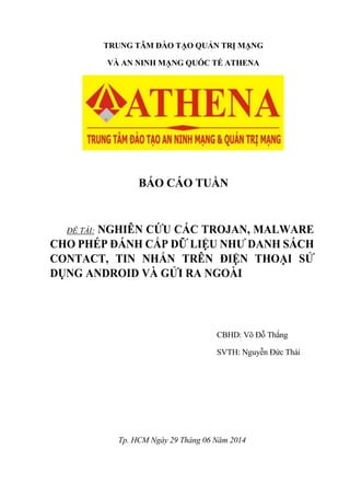 TRUNG TÂM ĐÀO TẠO QUẢN TRỊ MẠNG
VÀ AN NINH MẠNG QUỐC TẾ ATHENA
BÁO CÁO TUẦN
ĐỀ TÀI: NGHIÊN CỨU CÁC TROJAN, MALWARE
CHO PHÉP ĐÁNH CẮP DỮ LIỆU NHƯ DANH SÁCH
CONTACT, TIN NHẮN TRÊN ĐIỆN THOẠI SỬ
DỤNG ANDROID VÀ GỬI RA NGOÀI
CBHD: Võ Đỗ Thắng
SVTH: Nguyễn Đức Thái
Tp. HCM Ngày 29 Tháng 06 Năm 2014
 