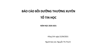 BÁO CÁO BỒI DƯỠNG THƯỜNG XUYÊN
TỔ TIN HỌC
NĂM HỌC 2020-2021
Hồng Lĩnh ngày 21/04/2021
Người báo cáo: Nguyễn Thị Thanh
 