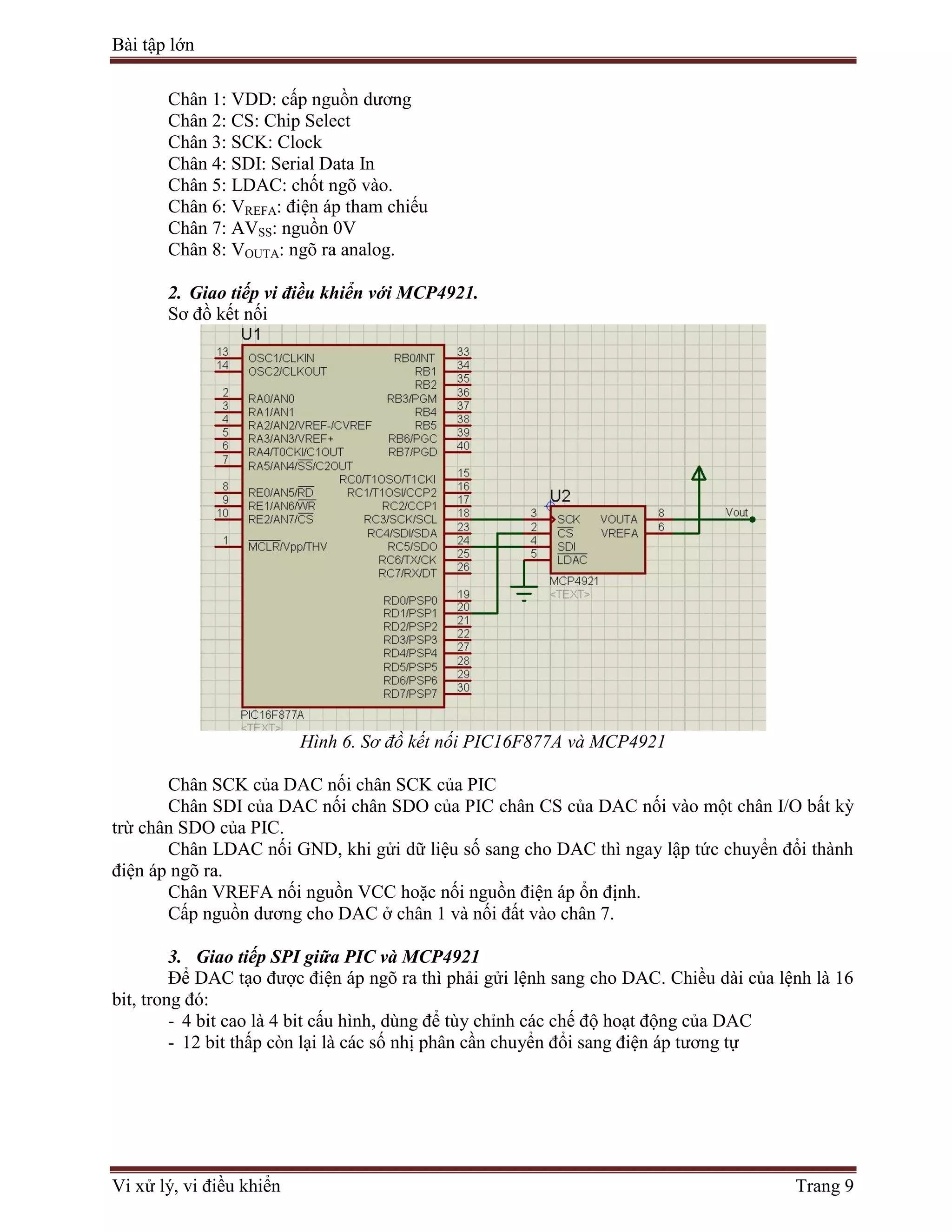 Bài tập lớn
Vi xử lý, vi điều khiển Trang 9
Chân 1: VDD: cấp nguồn dương
Chân 2: CS: Chip Select
Chân 3: SCK: Clock
Chân 4: SDI: Serial Data In
Chân 5: LDAC: chốt ngõ vào.
Chân 6: VREFA: điện áp tham chiếu
Chân 7: AVSS: nguồn 0V
Chân 8: VOUTA: ngõ ra analog.
2. Giao tiếp vi điều khiển với MCP4921.
Sơ đồ kết nối
Hình 6. Sơ đồ kết nối PIC16F877A và MCP4921
Chân SCK của DAC nối chân SCK của PIC
Chân SDI của DAC nối chân SDO của PIC chân CS của DAC nối vào một chân I/O bất kỳ
trừ chân SDO của PIC.
Chân LDAC nối GND, khi gửi dữ liệu số sang cho DAC thì ngay lập tức chuyển đổi thành
điện áp ngõ ra.
Chân VREFA nối nguồn VCC hoặc nối nguồn điện áp ổn định.
Cấp nguồn dương cho DAC ở chân 1 và nối đất vào chân 7.
3. Giao tiếp SPI giữa PIC và MCP4921
Để DAC tạo được điện áp ngõ ra thì phải gửi lệnh sang cho DAC. Chiều dài của lệnh là 16
bit, trong đó:
- 4 bit cao là 4 bit cấu hình, dùng để tùy chỉnh các chế độ hoạt động của DAC
- 12 bit thấp còn lại là các số nhị phân cần chuyển đổi sang điện áp tương tự
 