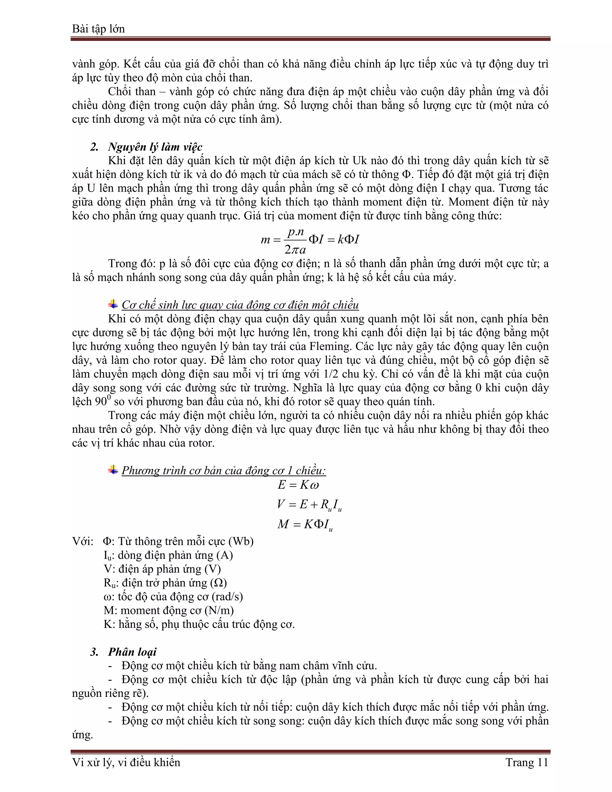 Bài tập lớn
Vi xử lý, vi điều khiển Trang 11
vành góp. Kết cấu của giá đỡ chổi than có khả năng điều chỉnh áp lực tiếp xúc và tự động duy trì
áp lực tùy theo độ mòn của chổi than.
Chổi than – vành góp có chức năng đưa điện áp một chiều vào cuộn dây phần ứng và đổi
chiều dòng điện trong cuộn dây phần ứng. Số lượng chổi than bằng số lượng cực từ (một nửa có
cực tính dương và một nửa có cực tính âm).
2. Nguyên lý làm việc
Khi đặt lên dây quấn kích từ một điện áp kích từ Uk nào đó thì trong dây quấn kích từ sẽ
xuất hiện dòng kích từ ik và do đó mạch từ của mách sẽ có từ thông Φ. Tiếp đó đặt một giá trị điện
áp U lên mạch phần ứng thì trong dây quấn phần ứng sẽ có một dòng điện I chạy qua. Tương tác
giữa dòng điện phần ứng và từ thông kích thích tạo thành moment điện từ. Moment điện từ này
kéo cho phần ứng quay quanh trục. Giá trị của moment điện từ được tính bằng công thức:
.
2
p n
m I k I
a
   
Trong đó: p là số đôi cực của động cơ điện; n là số thanh dẫn phần ứng dưới một cực từ; a
là số mạch nhánh song song của dây quấn phần ứng; k là hệ số kết cấu của máy.
Cơ chế sinh lực quay của động cơ điện một chiều
Khi có một dòng điện chạy qua cuộn dây quấn xung quanh một lõi sắt non, cạnh phía bên
cực dương sẽ bị tác động bởi một lực hướng lên, trong khi cạnh đối diện lại bị tác động bằng một
lực hướng xuống theo nguyên lý bàn tay trái của Fleming. Các lực này gây tác động quay lên cuộn
dây, và làm cho rotor quay. Để làm cho rotor quay liên tục và đúng chiều, một bộ cổ góp điện sẽ
làm chuyển mạch dòng điện sau mỗi vị trí ứng với 1/2 chu kỳ. Chỉ có vấn đề là khi mặt của cuộn
dây song song với các đường sức từ trường. Nghĩa là lực quay của động cơ bằng 0 khi cuộn dây
lệch 900
so với phương ban đầu của nó, khi đó rotor sẽ quay theo quán tính.
Trong các máy điện một chiều lớn, người ta có nhiều cuộn dây nối ra nhiều phiến góp khác
nhau trên cổ góp. Nhờ vậy dòng điện và lực quay được liên tục và hầu như không bị thay đổi theo
các vị trí khác nhau của rotor.
Phương trình cơ bản của động cơ 1 chiều:
u u
u
E K
V E R I
M K I

 
 
Với: Φ: Từ thông trên mỗi cực (Wb)
Iu: dòng điện phản ứng (A)
V: điện áp phản ứng (V)
Ru: điện trở phản ứng (Ω)
ω: tốc độ của động cơ (rad/s)
M: moment động cơ (N/m)
K: hằng số, phụ thuộc cấu trúc động cơ.
3. Phân loại
- Động cơ một chiều kích từ bằng nam châm vĩnh cửu.
- Động cơ một chiều kích từ độc lập (phần ứng và phần kích từ được cung cấp bởi hai
nguồn riêng rẽ).
- Động cơ một chiều kích từ nối tiếp: cuộn dây kích thích được mắc nối tiếp với phần ứng.
- Động cơ một chiều kích từ song song: cuộn dây kích thích được mắc song song với phần
ứng.
 