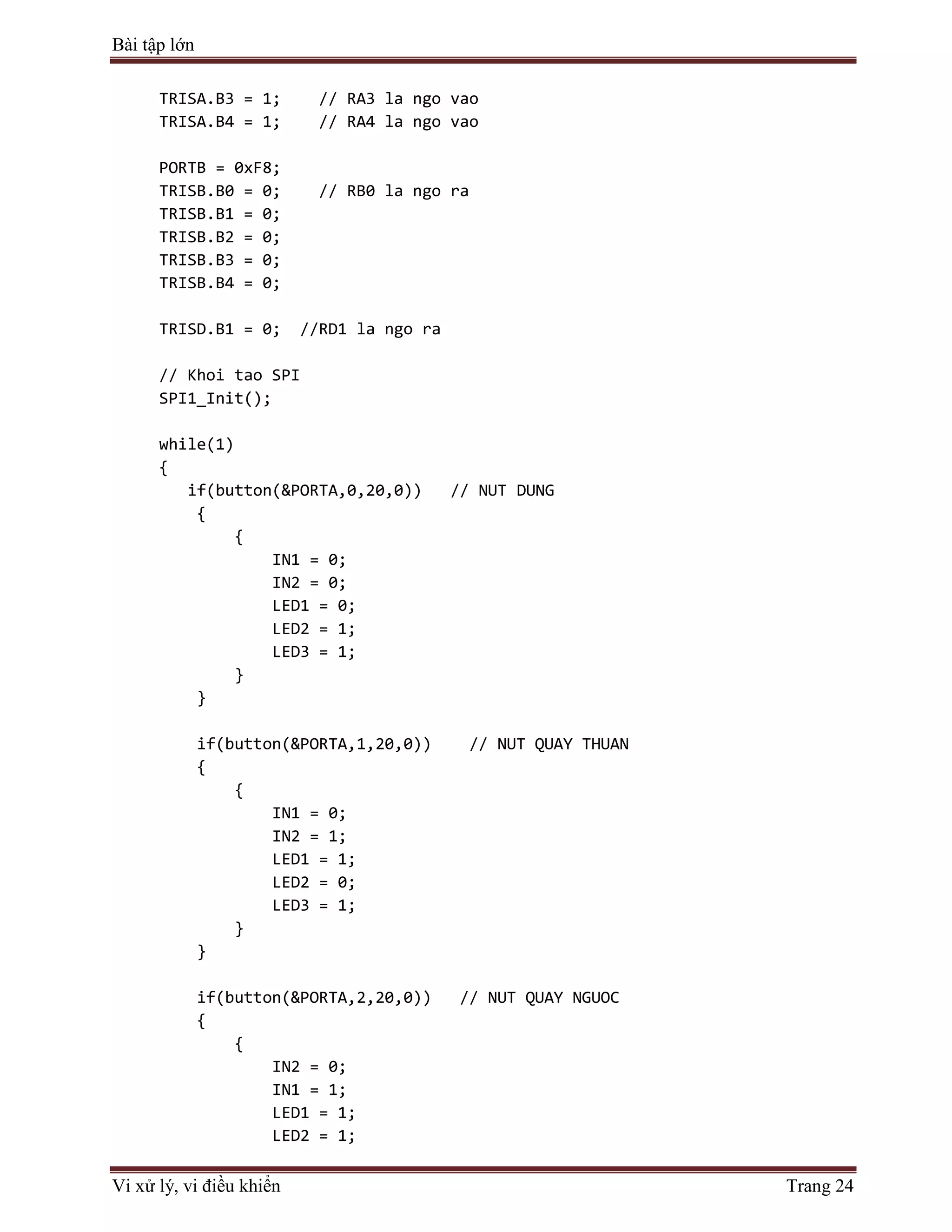 Bài tập lớn
Vi xử lý, vi điều khiển Trang 24
TRISA.B3 = 1; // RA3 la ngo vao
TRISA.B4 = 1; // RA4 la ngo vao
PORTB = 0xF8;
TRISB.B0 = 0; // RB0 la ngo ra
TRISB.B1 = 0;
TRISB.B2 = 0;
TRISB.B3 = 0;
TRISB.B4 = 0;
TRISD.B1 = 0; //RD1 la ngo ra
// Khoi tao SPI
SPI1_Init();
while(1)
{
if(button(&PORTA,0,20,0)) // NUT DUNG
{
{
IN1 = 0;
IN2 = 0;
LED1 = 0;
LED2 = 1;
LED3 = 1;
}
}
if(button(&PORTA,1,20,0)) // NUT QUAY THUAN
{
{
IN1 = 0;
IN2 = 1;
LED1 = 1;
LED2 = 0;
LED3 = 1;
}
}
if(button(&PORTA,2,20,0)) // NUT QUAY NGUOC
{
{
IN2 = 0;
IN1 = 1;
LED1 = 1;
LED2 = 1;
 