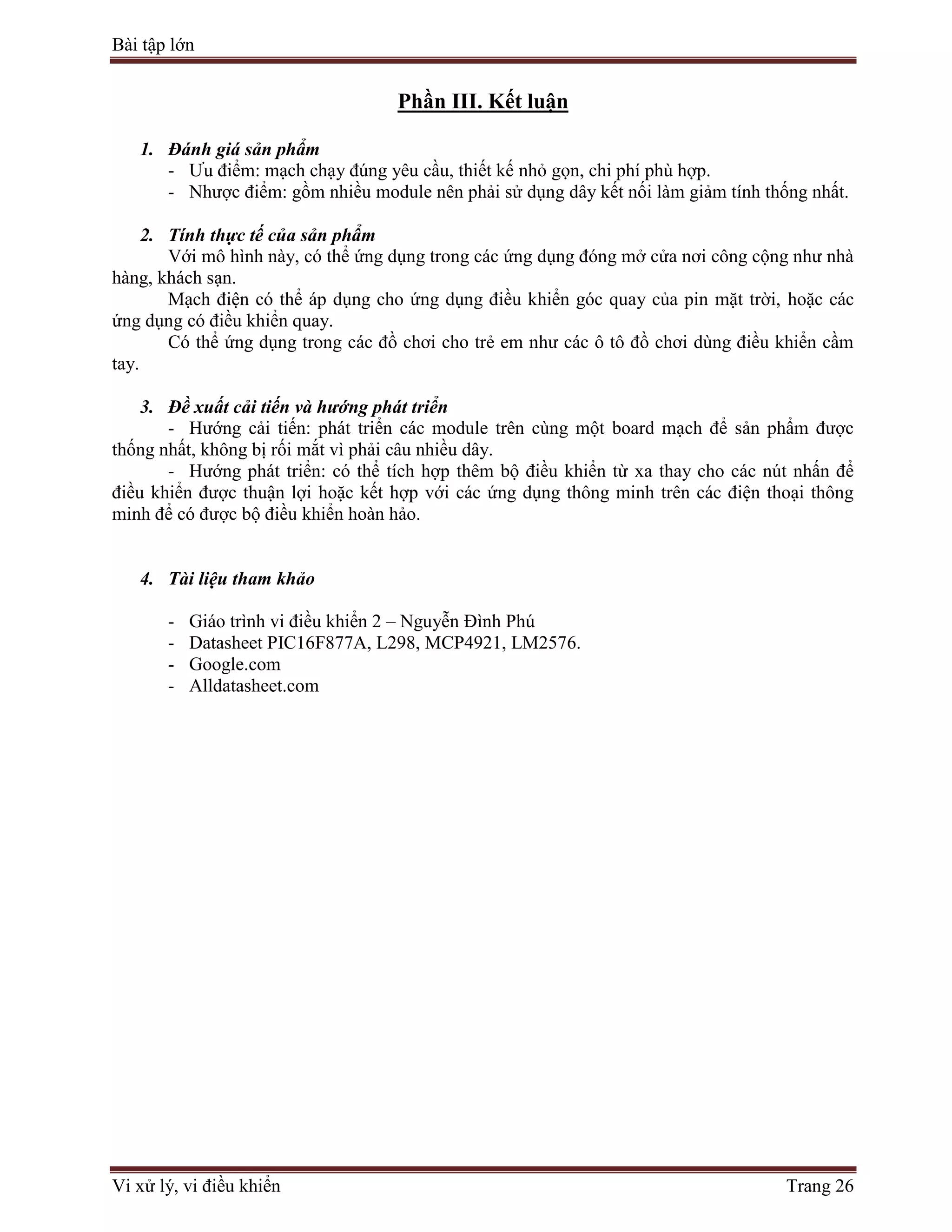Bài tập lớn
Vi xử lý, vi điều khiển Trang 26
Phần III. Kết luận
1. Đánh giá sản phẩm
- Ưu điểm: mạch chạy đúng yêu cầu, thiết kế nhỏ gọn, chi phí phù hợp.
- Nhược điểm: gồm nhiều module nên phải sử dụng dây kết nối làm giảm tính thống nhất.
2. Tính thực tế của sản phẩm
Với mô hình này, có thể ứng dụng trong các ứng dụng đóng mở cửa nơi công cộng như nhà
hàng, khách sạn.
Mạch điện có thể áp dụng cho ứng dụng điều khiển góc quay của pin mặt trời, hoặc các
ứng dụng có điều khiển quay.
Có thể ứng dụng trong các đồ chơi cho trẻ em như các ô tô đồ chơi dùng điều khiển cầm
tay.
3. Đề xuất cải tiến và hướng phát triển
- Hướng cải tiến: phát triển các module trên cùng một board mạch để sản phẩm được
thống nhất, không bị rối mắt vì phải câu nhiều dây.
- Hướng phát triển: có thể tích hợp thêm bộ điều khiển từ xa thay cho các nút nhấn để
điều khiển được thuận lợi hoặc kết hợp với các ứng dụng thông minh trên các điện thoại thông
minh để có được bộ điều khiển hoàn hảo.
4. Tài liệu tham khảo
- Giáo trình vi điều khiển 2 – Nguyễn Đình Phú
- Datasheet PIC16F877A, L298, MCP4921, LM2576.
- Google.com
- Alldatasheet.com
 