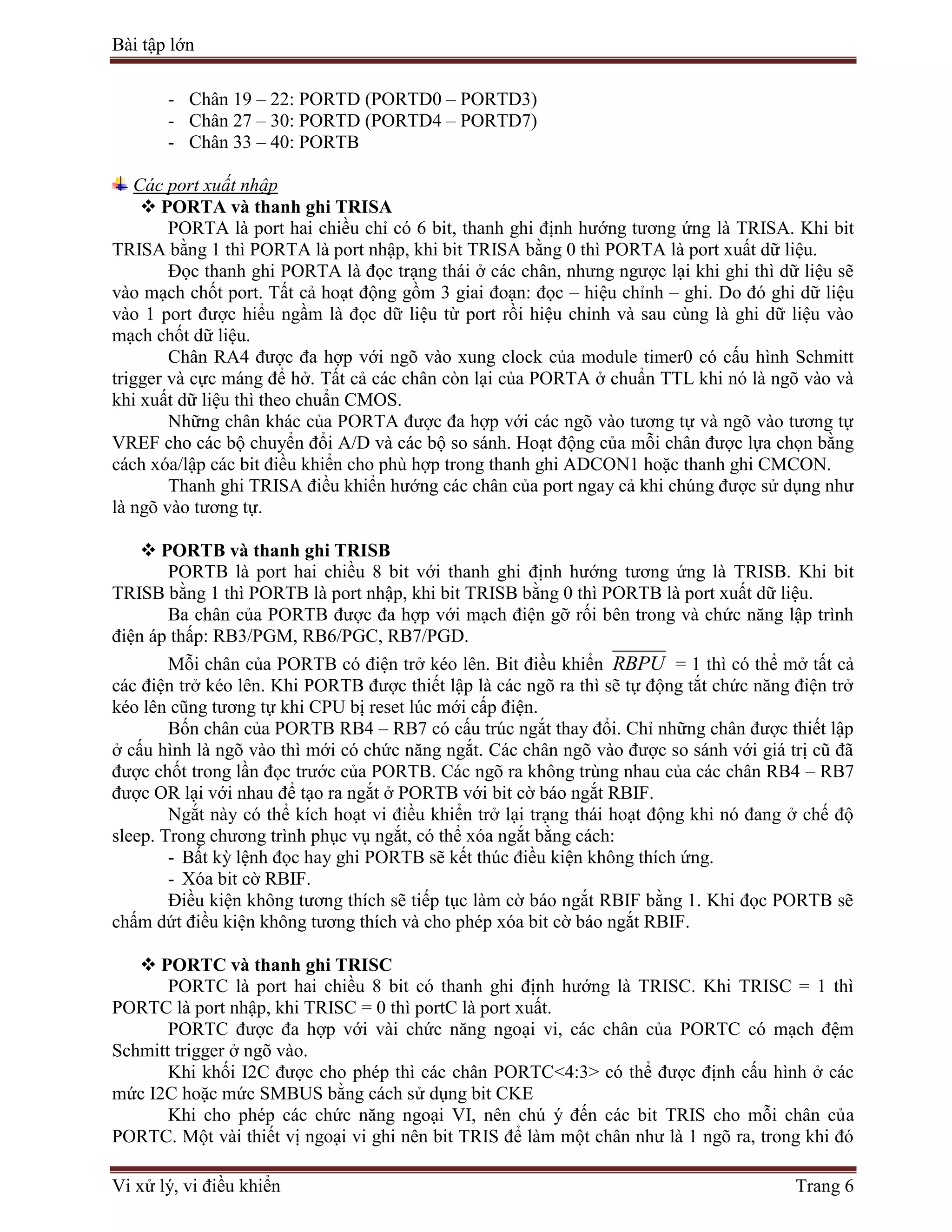 Bài tập lớn
Vi xử lý, vi điều khiển Trang 6
- Chân 19 – 22: PORTD (PORTD0 – PORTD3)
- Chân 27 – 30: PORTD (PORTD4 – PORTD7)
- Chân 33 – 40: PORTB
Các port xuất nhập
 PORTA và thanh ghi TRISA
PORTA là port hai chiều chỉ có 6 bit, thanh ghi định hướng tương ứng là TRISA. Khi bit
TRISA bằng 1 thì PORTA là port nhập, khi bit TRISA bằng 0 thì PORTA là port xuất dữ liệu.
Đọc thanh ghi PORTA là đọc trạng thái ở các chân, nhưng ngược lại khi ghi thì dữ liệu sẽ
vào mạch chốt port. Tất cả hoạt động gồm 3 giai đoạn: đọc – hiệu chỉnh – ghi. Do đó ghi dữ liệu
vào 1 port được hiểu ngầm là đọc dữ liệu từ port rồi hiệu chỉnh và sau cùng là ghi dữ liệu vào
mạch chốt dữ liệu.
Chân RA4 được đa hợp với ngõ vào xung clock của module timer0 có cấu hình Schmitt
trigger và cực máng để hở. Tất cả các chân còn lại của PORTA ở chuẩn TTL khi nó là ngõ vào và
khi xuất dữ liệu thì theo chuẩn CMOS.
Những chân khác của PORTA được đa hợp với các ngõ vào tương tự và ngõ vào tương tự
VREF cho các bộ chuyển đổi A/D và các bộ so sánh. Hoạt động của mỗi chân được lựa chọn bằng
cách xóa/lập các bit điều khiển cho phù hợp trong thanh ghi ADCON1 hoặc thanh ghi CMCON.
Thanh ghi TRISA điều khiển hướng các chân của port ngay cả khi chúng được sử dụng như
là ngõ vào tương tự.
 PORTB và thanh ghi TRISB
PORTB là port hai chiều 8 bit với thanh ghi định hướng tương ứng là TRISB. Khi bit
TRISB bằng 1 thì PORTB là port nhập, khi bit TRISB bằng 0 thì PORTB là port xuất dữ liệu.
Ba chân của PORTB được đa hợp với mạch điện gỡ rối bên trong và chức năng lập trình
điện áp thấp: RB3/PGM, RB6/PGC, RB7/PGD.
Mỗi chân của PORTB có điện trở kéo lên. Bit điều khiển RBPU = 1 thì có thể mở tất cả
các điện trở kéo lên. Khi PORTB được thiết lập là các ngõ ra thì sẽ tự động tắt chức năng điện trở
kéo lên cũng tương tự khi CPU bị reset lúc mới cấp điện.
Bốn chân của PORTB RB4 – RB7 có cấu trúc ngắt thay đổi. Chỉ những chân được thiết lập
ở cấu hình là ngõ vào thì mới có chức năng ngắt. Các chân ngõ vào được so sánh với giá trị cũ đã
được chốt trong lần đọc trước của PORTB. Các ngõ ra không trùng nhau của các chân RB4 – RB7
được OR lại với nhau để tạo ra ngắt ở PORTB với bit cờ báo ngắt RBIF.
Ngắt này có thể kích hoạt vi điều khiển trở lại trạng thái hoạt động khi nó đang ở chế độ
sleep. Trong chương trình phục vụ ngắt, có thể xóa ngắt bằng cách:
- Bất kỳ lệnh đọc hay ghi PORTB sẽ kết thúc điều kiện không thích ứng.
- Xóa bit cờ RBIF.
Điều kiện không tương thích sẽ tiếp tục làm cờ báo ngắt RBIF bằng 1. Khi đọc PORTB sẽ
chấm dứt điều kiện không tương thích và cho phép xóa bit cờ báo ngắt RBIF.
 PORTC và thanh ghi TRISC
PORTC là port hai chiều 8 bit có thanh ghi định hướng là TRISC. Khi TRISC = 1 thì
PORTC là port nhập, khi TRISC = 0 thì portC là port xuất.
PORTC được đa hợp với vài chức năng ngoại vi, các chân của PORTC có mạch đệm
Schmitt trigger ở ngõ vào.
Khi khối I2C được cho phép thì các chân PORTC<4:3> có thể được định cấu hình ở các
mức I2C hoặc mức SMBUS bằng cách sử dụng bit CKE
Khi cho phép các chức năng ngoại VI, nên chú ý đến các bit TRIS cho mỗi chân của
PORTC. Một vài thiết vị ngoại vi ghi nên bit TRIS để làm một chân như là 1 ngõ ra, trong khi đó
 