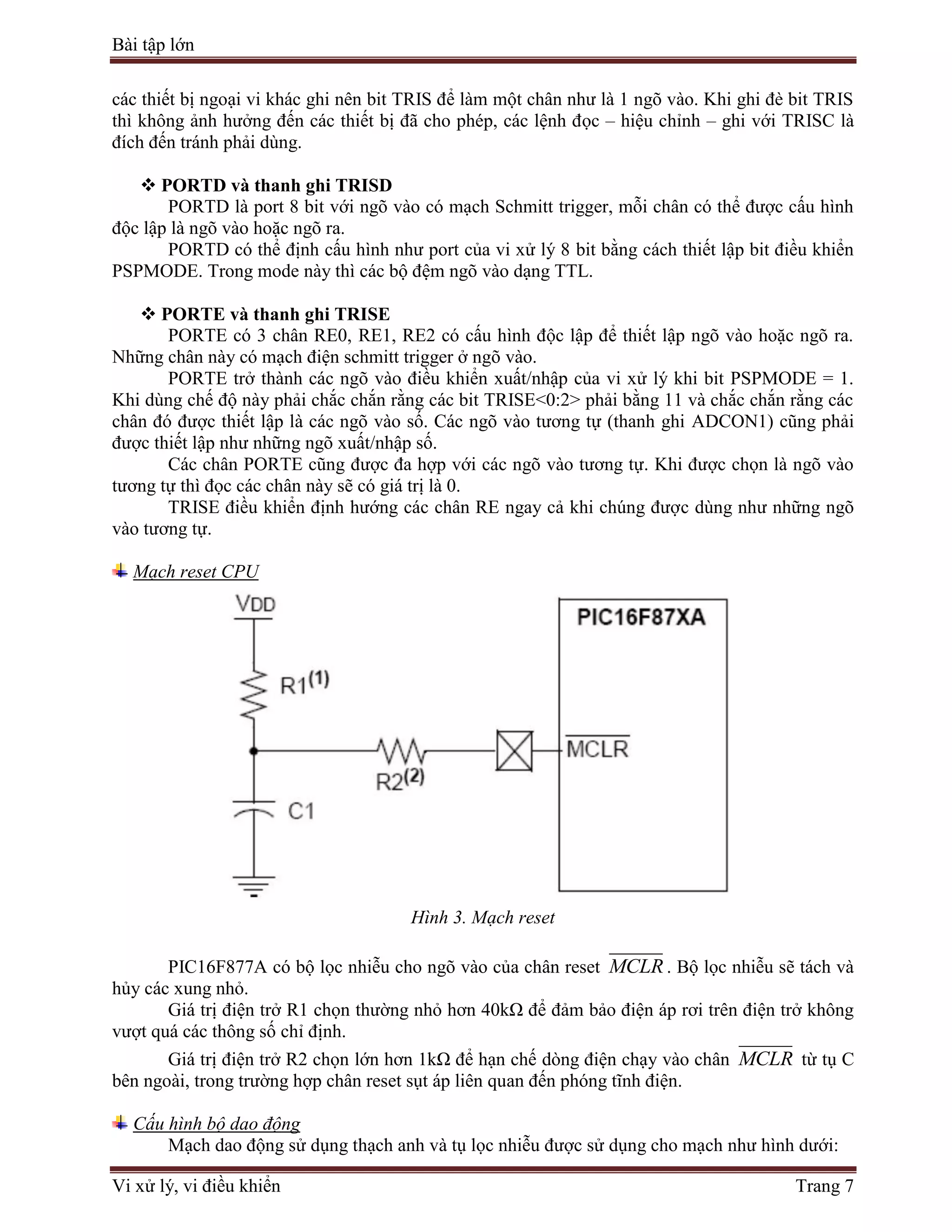 Bài tập lớn
Vi xử lý, vi điều khiển Trang 7
các thiết bị ngoại vi khác ghi nên bit TRIS để làm một chân như là 1 ngõ vào. Khi ghi đè bit TRIS
thì không ảnh hưởng đến các thiết bị đã cho phép, các lệnh đọc – hiệu chỉnh – ghi với TRISC là
đích đến tránh phải dùng.
 PORTD và thanh ghi TRISD
PORTD là port 8 bit với ngõ vào có mạch Schmitt trigger, mỗi chân có thể được cấu hình
độc lập là ngõ vào hoặc ngõ ra.
PORTD có thể định cấu hình như port của vi xử lý 8 bit bằng cách thiết lập bit điều khiển
PSPMODE. Trong mode này thì các bộ đệm ngõ vào dạng TTL.
 PORTE và thanh ghi TRISE
PORTE có 3 chân RE0, RE1, RE2 có cấu hình độc lập để thiết lập ngõ vào hoặc ngõ ra.
Những chân này có mạch điện schmitt trigger ở ngõ vào.
PORTE trở thành các ngõ vào điều khiển xuất/nhập của vi xử lý khi bit PSPMODE = 1.
Khi dùng chế độ này phải chắc chắn rằng các bit TRISE<0:2> phải bằng 11 và chắc chắn rằng các
chân đó được thiết lập là các ngõ vào số. Các ngõ vào tương tự (thanh ghi ADCON1) cũng phải
được thiết lập như những ngõ xuất/nhập số.
Các chân PORTE cũng được đa hợp với các ngõ vào tương tự. Khi được chọn là ngõ vào
tương tự thì đọc các chân này sẽ có giá trị là 0.
TRISE điều khiển định hướng các chân RE ngay cả khi chúng được dùng như những ngõ
vào tương tự.
Mạch reset CPU
Hình 3. Mạch reset
PIC16F877A có bộ lọc nhiễu cho ngõ vào của chân reset MCLR . Bộ lọc nhiễu sẽ tách và
hủy các xung nhỏ.
Giá trị điện trở R1 chọn thường nhỏ hơn 40kΩ để đảm bảo điện áp rơi trên điện trở không
vượt quá các thông số chỉ định.
Giá trị điện trở R2 chọn lớn hơn 1kΩ để hạn chế dòng điện chạy vào chân MCLR từ tụ C
bên ngoài, trong trường hợp chân reset sụt áp liên quan đến phóng tĩnh điện.
Cấu hình bộ dao động
Mạch dao động sử dụng thạch anh và tụ lọc nhiễu được sử dụng cho mạch như hình dưới:
 