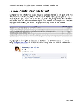 Góc nhìn cá nhân về việc sử dụng Fan Page và Contest trên Facebook tại Việt Nam - 2011



Họ thường “viết lên tường” ngắn hay dài?

Không kể việc viết note thì việc update status lên Wall ngắn hay dài có liên quan gì tới việc
được Like/Comment nhiều hay không? Điều này chưa thể kết luận được trong báo cáo này do
chưa có phương pháp nghiên cứu cụ thể. Tuy vậy, có thể thấy trong Top 10 status do Admin
của các Fan Page đưa lên Wall được nhiều người Like/Comment nhất thì độ dài của các status
này ngắn nhất là 91 ký tự, dài nhất là 254 ký tự (tức là bằng 1-2 lần độ dài của SMS).




Tuy vậy, ngắn nhất trong tất cả các status do các Admin post lên Wall là status do Admin của
trang Những câu nói bất hủ viết có nội dung “MU :X ” cũng có tới 435 Likes và 79 Comments :




                                                                                         Trang 15/48
 