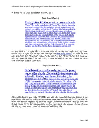 Góc nhìn cá nhân về việc sử dụng Fan Page và Contest trên Facebook tại Việt Nam - 2011



Ví dụ một vài Tag Cloud của các Fan Page như sau :




Do ngày 29/5/2011 là ngày diễn ra Bước nhảy hoàn vũ trực tiếp trên truyền hình, Tag Cloud
sinh ra được từ ngày 24/5 tới 30/5 trên Fan Page của Bước nhảy hoàn vũ nói nhiều về “ban
giám khảo” (13 lần), “Thu Minh” (6 lần), “chấm điểm” (4 lần), “Thủy Tiên” (4 lần). Ngoài ra,
trên Tag Cloud này cũng có thể thấy những từ được sử dụng để bình luận cho các bài thi và
cách chấm điểm của Ban Giám Khảo.




Cũng với lý do rạng sáng ngày 29/5/2011, xen giữa trận chung kết Champion League là các
đoạn quảng cáo vô cùng phản cảm của máy lọc nước hiệu Kanguru (chuột túi), do vậy các
thành viên trên Fan Page của Hội thích chế truyện Doraemon nói nhiều về “máy lọc nước” (40
lần) và “chuột túi” (32 lần). Đương nhiên, họ cũng bàn luận về trận bóng đá nên bạn cũng có
thể thấy tag “Manchester United” và “Barcelona” nổi bật tại đây.




                                                                                         Trang 17/48
 