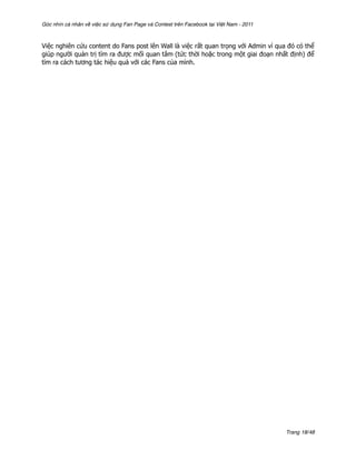 Góc nhìn cá nhân về việc sử dụng Fan Page và Contest trên Facebook tại Việt Nam - 2011



Việc nghiên cứu content do Fans post lên Wall là việc rất quan trọng với Admin vì qua đó có thể
giúp người quản trị tìm ra được mối quan tâm (tức thời hoặc trong một giai đoạn nhất định) để
tìm ra cách tương tác hiệu quả với các Fans của mình.




                                                                                         Trang 18/48
 