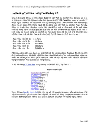 Góc nhìn cá nhân về việc sử dụng Fan Page và Contest trên Facebook tại Việt Nam - 2011



Họ thường “viết lên tường” nhiều hay ít?

Như đã thống kê ở trên, số lượng Posts được viết trên Wall của các Fan Page do Fans tạo ra là
319356 posts. Hơn 300.000 posts này được tạo ra do 137273 Fans khác nhau. Vì rào cản kỹ
thuật, người viết chưa thể track được toàn bộ những người đã Like/Comment post trên Wall (bị
động) mà chỉ track được những người đã chủ động post trên Wall của các Fan Page. Tuy vậy,
thông tin về các Fans này cũng cho ta thấy rằng không phải ai cũng post với tần suất giống
nhau và thống kê về tần suất post bài của Fans lên Wall cho thấy chỉ có một số ít các Fans là
post nhiều bài (head) trong khi hầu hết các Fans được thống kê chỉ post từ 1-2 bài lên cùng
một Fan Page hoặc các Fan Page khác nhau(tail). Cụ thể chúng ta có số liệu như sau :

•   Post   nhiều   hơn   100 lần   : 51 Fans
•   Post   nhiều   hơn   50 lần    : 161 Fans
•   Post   nhiều   hơn   10 lần    : 3552 Fans
•   Post   nhiều   hơn   5 lần     : 9386 Fans
•   Post   nhiều   hơn   1 lần     : 51395 Fans

Một mặt, Admin cần phải chăm sóc phần tail (có thể xác định bằng TagCloud để đưa ra được
định hướng nội dung tốt nhất), mặt khác cũng cần phải xác định Top những người có tương tác
nhiều với Fan Page của mình (phần head) để chăm sóc đặc biệt hơn. Điều này đặc biệt quan
trọng với các Fan Page của các cửa hàng/dịch vụ.

Ví dụ, với trang HTC Việt Nam trong khoảng từ 24/5 tới 30/5, Top Fans là :




Trong đó bạn Nguyễn Ngọc Quý khá bức xúc về việc update firmware. Nếu Admin trang HTC
Việt Nam sớm vào giải thích cho Fans này biết cách thức và thông tin update firmware thì có lẽ
bạn Quý đã than phiền ít hơn và chắc chắn là sẽ hạnh phúc hơn với việc hỗ trợ từ Admin.




                                                                                         Trang 19/48
 