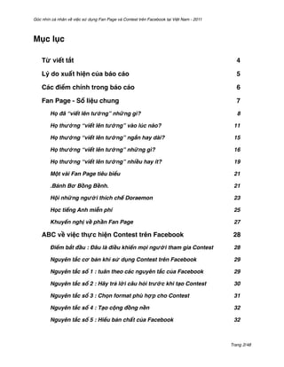 Góc nhìn cá nhân về việc sử dụng Fan Page và Contest trên Facebook tại Việt Nam - 2011




Mục lục

    Từ viết tắt$                                                                           4

    Lý do xuất hiện của báo cáo $                                                          5

    Các điểm chính trong báo cáo$                                                          6

    Fan Page - Số liệu chung$                                                              7
        Họ đã “viết lên tường” những gì?'                                                   8

        Họ thường “viết lên tường” vào lúc nào?'                                          11

        Họ thường “viết lên tường” ngắn hay dài?'                                         15

        Họ thường “viết lên tường” những gì?'                                             16

        Họ thường “viết lên tường” nhiều hay ít?'                                         19

        Một vài Fan Page tiêu biểu'                                                       21

        .Bánh Bơ Bồng Bềnh.'                                                              21

        Hội những người thích chế Doraemon'                                               23

        Học tiếng Anh miễn phí'                                                           25

        Khuyến nghị về phần Fan Page'                                                     27

    ABC về việc thực hiện Contest trên Facebook$                                          28
        Điểm bắt đầu : Đâu là điều khiến mọi người tham gia Contest'                      28

        Nguyên tắc cơ bản khi sử dụng Contest trên Facebook'                              29

        Nguyên tắc số 1 : tuân theo các nguyên tắc của Facebook'                          29

        Nguyên tắc số 2 : Hãy trả lời câu hỏi trước khi tạo Contest'                      30

        Nguyên tắc số 3 : Chọn format phù hợp cho Contest'                                31

        Nguyên tắc số 4 : Tạo cộng đồng nền'                                              32

        Nguyên tắc số 5 : Hiểu bản chất của Facebook'                                     32



                                                                                         Trang 2/48
 