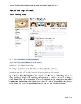 Góc nhìn cá nhân về việc sử dụng Fan Page và Contest trên Facebook tại Việt Nam - 2011



Một vài Fan Page tiêu biểu

.Bánh Bơ Bồng Bềnh.




Địa chỉ : http://www.facebook.com/Banh.Bo.Bong.Benh

Số liệu : http://buzz.tl/fbman/page.php?id=171619392890272

Số lượng Fan : 2771 (tính tới ngày 30/5/2011)

Các Fan Page tương tự cần quan tâm : Tiki.vn, Floramisu, Kokotaru Food Blog, LollyBooks...

Mục tiêu của Page : Giới thiệu sản phẩm + thực hiện xúc tiến kinh doanh qua kênh Facebook.


Lý do để chọn .Bánh Bơ Bồng Bềnh. làm ví dụ tiêu biểu đầu tiên là bởi Fan Page này có số
lượng Fans không lớn (chưa tới 3000 Fans) nhưng có mức độ tương tác rất cao và hoạt động
tương đối hiệu quả. Đây là minh chứng tốt và là sự động viên lớn cho những người làm Admin
của Fan Page nói riêng và online marketing nói chung bởi chỉ chạy theo số lượng Fans lớn mà
không phải là chất lượng thực sự thì sẽ khó đạt được các mục tiêu long-term của mình.




                                                                                             Trang 21/48
 
