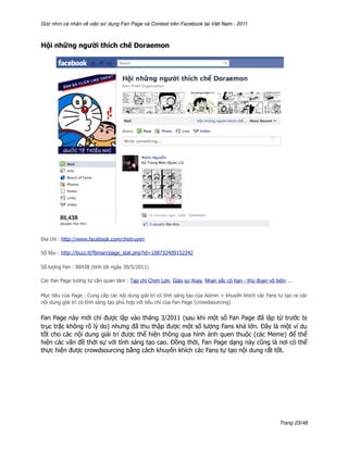 Góc nhìn cá nhân về việc sử dụng Fan Page và Contest trên Facebook tại Việt Nam - 2011



Hội những người thích chế Doraemon




Địa chỉ : http://www.facebook.com/chetruyen

Số liệu : http://buzz.tl/fbman/page_stat.php?id=108732409152342

Số lượng Fan : 80438 (tính tới ngày 30/5/2011)

Các Fan Page tương tự cần quan tâm : Tạp chí Chim Lợn, Giáo sư Xoay, Nhan sắc có hạn - thủ đoạn vô biên ...

Mục tiêu của Page : Cung cấp các nội dung giải trí có tính sáng tạo của Admin + khuyến khích các Fans tự tạo ra các
nội dung giải trí có tính sáng tạo phù hợp với tiêu chí của Fan Page (crowdsourcing)


Fan Page này mới chỉ được lập vào tháng 3/2011 (sau khi một số Fan Page đã lập từ trước bị
trục trặc không rõ lý do) nhưng đã thu thập được một số lượng Fans khá lớn. Đây là một ví dụ
tốt cho các nội dung giải trí được thể hiện thông qua hình ảnh quen thuộc (các Meme) để thể
hiện các vấn đề thời sự với tính sáng tạo cao. Đồng thời, Fan Page dạng này cũng là nơi có thể
thực hiện được crowdsourcing bằng cách khuyến khích các Fans tự tạo nội dung rất tốt.




                                                                                                       Trang 23/48
 