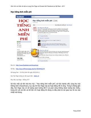Góc nhìn cá nhân về việc sử dụng Fan Page và Contest trên Facebook tại Việt Nam - 2011



Học tiếng Anh miễn phí




Địa chỉ : http://www.facebook.com/hocanhvan

Số liệu : http://buzz.tl/fbman/page.php?id=99340462279

Số lượng Fan : 151763 (tính tới ngày 30/5/2011)

Các Fan Page tương tự cần quan tâm : Kênh 14

Mục tiêu của Page : Không rõ!!!


Sở hữu một cái tên khá thu hút : “Học tiếng Anh miễn phí”, sở hữu Vanity URL cũng thu hút
không kém (hocanhvan), tuy vậy thì Fan Page này lại hoạt động rất im ắng. Trong 6 tháng gần
đây, Fan Page này có số lượng post tương đối ít và post cũng không được tương tác nhiều,
trong khi với cái tên và tới tôn chỉ hoạt động thì đúng ra đây phải là nơi giao lưu ồn ào náo
nhiệt mới đúng.




                                                                                         Trang 25/48
 