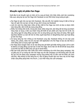 Góc nhìn cá nhân về việc sử dụng Fan Page và Contest trên Facebook tại Việt Nam - 2011



Khuyến nghị về phần Fan Page

Dưới đây là các khuyến nghị cá nhân với hy vọng sẽ được nhìn thấy nhiều cách làm marketing
hiệu quả, sáng tạo tại các Fan Page trên Facebook và các MXH khác trong tương lai gần :

• Fan Page là ngôi nhà của bạn trên Facebook. Hãy sửa đổi, thử nghiệm trang trí bất cứ thứ gì
  hợp với ngôi nhà của bạn và hợp với quy định chung của Facebook
• Luôn tìm cách thu thập được nhiều số liệu nhất từ Fan Page của mình và đưa ra được chiến
  lược đúng đắn, bền bỉ để xây dựng cộng đồng
• Nhiều Fan không hẳn là tốt, nhưng bán được nhiều hàng hơn, làm tăng độ hài lòng của khách
  hàng hoặc sử dụng ý kiến của khách hàng để thiết kế sản phẩm phù hợp hơn thì là tốt. Do
  vậy, đừng ngại khi cộng đồng của bạn nhỏ và cũng đừng quá chạy theo số lượng. Một người
  bạn/Fans tốt/tích cự luôn tốt hơn là nhiều người bạn/Fans im lặng/không tham gia hoạt động
  gì trên Fan Page
• Sử dụng sáng tạo hơn những gì mà Facebook cung cấp. Facebook không chỉ cho bạn post
  status, link, photo, video mà còn cho bạn viết Application cho Fan Page và tạo các tab theo ý
  mình bằng cách sử dụng ngôn ngữ FBML
• Fan Page được Google index và do vậy đừng bao giờ đánh giá thấp những gì bạn (với tư cách
  là Admin) và cộng đồng của bạn tạo ra trên Fan Page. Đó là một nơi rất tốt để tận dụng được
  cả lợi thế của SEO và SMO (hay còn gọi là Social SEO)
• Nếu bạn buộc phải thực hiện chiến dịch online marketing của mình theo dạng campaign, hãy
  cố gắng duy trì sự tương tác trên Fan Page sau khi hết campaign (có thể không phải với mật
  độ cao như khi đang chạy campaign nhưng cũng không nên cả năm mới hỏi thăm các Fans
  một lần). Nếu không có khả năng duy trì, hãy cố gắng chuyển dịch các Fans này về Fan Page
  (hoặc cộng đồng dạng khác như forum...) của nhãn hàng vào cuối campaign.




                                                                                         Trang 27/48
 