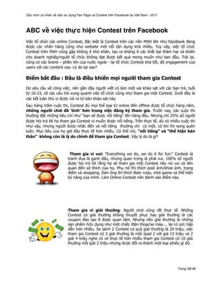 Góc nhìn cá nhân về việc sử dụng Fan Page và Contest trên Facebook tại Việt Nam - 2011




ABC về việc thực hiện Contest trên Facebook
Việc tổ chức các online Contest, đặc biệt là Contest trên các nền MXH lớn như Facebook đang
được các nhãn hàng cũng như website mới nổi tận dụng khá nhiều. Tuy vậy, việc tổ chức
Contest trên MXH cũng gặp không ít khó khăn, tạo ra không ít các thất bại thảm hại và khiến
cho doanh nghiệp/người tổ chức không đạt được kết quả mong muốn như ban đầu. Trái lại,
cũng có các brand – phần lớn của nước ngoài - lại tổ chức Contest khá tốt, độ engagement của
users với các content cao. Lý do tại sao?

Điểm bắt đầu : Đâu là điều khiến mọi người tham gia Contest
Do yêu cầu về công việc, nên gần đây người viết có làm một vài khảo sát với các bạn trẻ, tuổi
từ 16-23, về các câu hỏi xung quanh việc tổ chức cũng như tham gia một Contest. Dưới đây là
các kết luận thú vị được rút ra từ bản khảo sát này.
Sau hàng trăm cuộc thi, Contest đủ mọi thể loại từ online đến offline được tổ chức hàng năm,
những người chơi đã ‘tỉnh’ hơn trong việc đăng ký tham gia. Trước nay, các cuộc thi
thường đặt những tiêu chí như “bạn sẽ được nổi tiếng” lên hàng đầu. Nhưng chỉ 25% số người
được hỏi trả lời họ tham gia Contest vì muốn được nổi tiếng. Trên thực tế, dù có nhiều cuộc thi
như vậy, nhưng người được nhắc đến và nổi tiếng thường chỉ có một, có khi thi xong quên
luôn. Mục tiêu của họ giờ đây thực tế hơn nhiều. Có thể nói, “nổi tiếng” và “thể hiện bản
thân” không còn là lý do chính để tham gia Contest. Vậy lý do là gì?



                            Tham gia vì vui: “Everything we do, we do it for fun.” Contest là
                           tranh đua là ganh đấu, nhưng quan trọng là phải vui. 100% số người
                           được hỏi trả lời rằng họ sẽ tham gia một Contest nếu nó vui và liên
                           quan đến sở thích của họ. Phụ nữ thì thích post ảnh/khoe ảnh, trang
                           điểm và shopping. Đàn ông thì thích Beer rượu, chơi game và thể hiện
                           kỹ năng của mình. Làm Online Contest nên đánh vào điểm này.




                           Tham gia vì giải thưởng: Người chơi cũng rất thực tế. Những
                           Contest có giải thưởng không thuyết phục hay giải thưởng là các
                           coupon đào tạo ít được quan tâm. Nhưng nếu giải thưởng là những
                           sản phẩm hữu dụng như một chiếc điện thoại/xe máy.... lại có sức hấp
                           dẫn hơn nhiều. So sánh 2 Contest có quỹ giải thưởng là 20 triệu, việc
                           tham gia Contest có 3 giải thưởng là một Ipad 2 với giá 12 triệu và 2
                           giải 4 triệu nghe có vẻ thực tế hơn nhiều tham gia Contest có 10 giải
                           thưởng mỗi giải 2 triệu nhưng được đổi ra thành một loại phiếu gì đó.




                                                                                         Trang 28/48
 
