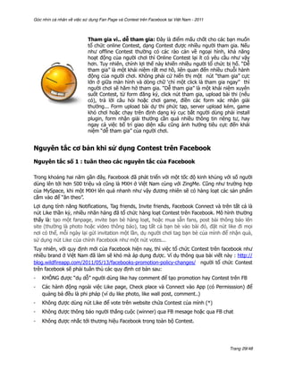 Góc nhìn cá nhân về việc sử dụng Fan Page và Contest trên Facebook tại Việt Nam - 2011



                           Tham gia vì.. dễ tham gia: Đây là điểm mấu chốt cho các bạn muốn
                           tổ chức online Contest, dạng Contest được nhiều người tham gia. Nếu
                           như offline Contest thường có các rào cản về ngoại hình, khả năng
                           hoạt động của người chơi thì Online Contest lại ít có yêu cầu như vậy
                           hơn. Tuy nhiên, chính lợi thế này khiến nhiều người tổ chức bị hố. “Dễ
                           tham gia” là một khái niệm rất mơ hồ, liên quan đến nhiều chuỗi hành
                           động của người chơi. Không phải cứ hiển thị một nút “tham gia” cực
                           lớn ở giữa màn hình và dòng chữ ‘chỉ một click là tham gia ngay” thì
                           người chơi sẽ hăm hở tham gia. “Dễ tham gia” là một khái niệm xuyên
                           suốt Contest, từ form đăng ký, click nút tham gia, upload bài thi (nếu
                           có), trả lời câu hỏi hoặc chơi game, điền các form xác nhận giải
                           thưởng... Form upload bài dự thi phức tạp, server upload kém, game
                           khó chơi hoặc chạy trên định dạng kỳ cục bắt người dùng phải install
                           plugin, form nhận giải thưởng cần quá nhiều thông tin riêng tư, hay
                           ngay cả việc bố trí giao diện xấu cũng ảnh hưởng tiêu cực đến khái
                           niệm “dễ tham gia” của người chơi.


Nguyên tắc cơ bản khi sử dụng Contest trên Facebook

Nguyên tắc số 1 : tuân theo các nguyên tắc của Facebook

Trong khoảng hai năm gần đây, Facebook đã phát triển với một tốc độ kinh khủng với số người
dùng lên tới hơn 500 triệu và cũng là MXH ở Việt Nam cùng với ZingMe. Cũng như trường hợp
của MySpace, khi một MXH lên quá nhanh như vậy đương nhiên sẽ có hàng loạt các sản phẩm
cắm vào để “ăn theo”.
Lợi dụng tính năng Notifications, Tag friends, Invite friends, Facebook Connect và trên tất cả là
nút Like thần kỳ, nhiều nhãn hàng đã tổ chức hàng loạt Contest trên Facebook. Mô hình thường
thấy là: tạo một fanpage, invite bạn bè hàng loạt, hoặc mua sẵn fans, post bài thông báo lên
site (thường là photo hoặc video thông báo), tag tất cả bạn bè vào bài đó, đặt nút like đi mọi
nơi có thể, mỗi ngày lại gửi invitation một lần, dụ người chơi tag bạn bè của mình để nhận quà,
sử dụng nút Like của chính Facebook như một nút votes...
Tuy nhiên, với quy định mới của Facebook hiện nay, thì việc tổ chức Contest trên facebook như
nhiều brand ở Việt Nam đã làm sẽ khó mà áp dụng được. Ví dụ thông qua bài viết này : http://
blog.wildfireapp.com/2011/05/13/facebooks-promotion-policy-changes/ người tổ chức Contest
trên facebook sẽ phải tuân thủ các quy định cơ bản sau:
-   KHÔNG được “dụ dỗ” người dùng like hay comment để tạo promotion hay Contest trên FB
-   Các hành động ngoài việc Like page, Check place và Connect vào App (có Permisssion) để
    quảng bá đều là phi pháp (ví dụ like photo, like wall post, comment..)
-   Không được dùng nút Like để vote trên website chứa Contest của mình (*)
-   Không được thông báo người thắng cuộc (winner) qua FB mesage hoặc qua FB chat
-   Không được nhắc tới thương hiệu Facebook trong toàn bộ Contest.




                                                                                         Trang 29/48
 