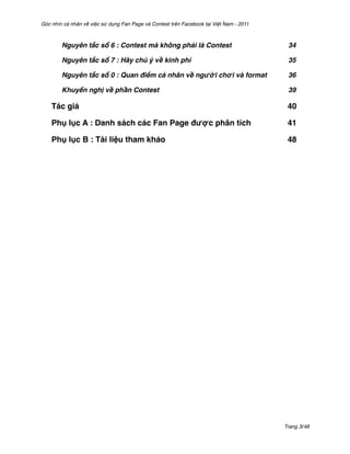 Góc nhìn cá nhân về việc sử dụng Fan Page và Contest trên Facebook tại Việt Nam - 2011



        Nguyên tắc số 6 : Contest mà không phải là Contest'                               34

        Nguyên tắc số 7 : Hãy chú ý về kinh phí'                                          35

        Nguyên tắc số 0 : Quan điểm cá nhân về người chơi và format'                      36

        Khuyến nghị về phần Contest'                                                      39

    Tác giả$                                                                              40

    Phụ lục A : Danh sách các Fan Page được phân tích$                                    41

    Phụ lục B : Tài liệu tham khảo $                                                      48




                                                                                         Trang 3/48
 